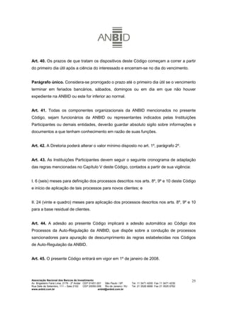 Art. 40. Os prazos de que tratam os dispositivos deste Código começam a correr a partir
do primeiro dia útil após a ciência do interessado e encerram-se no dia do vencimento.


Parágrafo único. Considera-se prorrogado o prazo até o primeiro dia útil se o vencimento
terminar em feriados bancários, sábados, domingos ou em dia em que não houver
expediente na ANBID ou este for inferior ao normal.


Art. 41. Todas os componentes organizacionais da ANBID mencionados no presente
Código, sejam funcionários da ANBID ou representantes indicados pelas Instituições
Participantes ou demais entidades, deverão guardar absoluto sigilo sobre informações e
documentos a que tenham conhecimento em razão de suas funções.


Art. 42. A Diretoria poderá alterar o valor mínimo disposto no art. 1º, parágrafo 2º.


Art. 43. As Instituições Participantes devem seguir o seguinte cronograma de adaptação
das regras mencionadas no Capítulo V deste Código, contados a partir de sua vigência:


I. 6 (seis) meses para definição dos processos descritos nos arts. 8º, 9º e 10 deste Código
e início de aplicação de tais processos para novos clientes; e


II. 24 (vinte e quadro) meses para aplicação dos processos descritos nos arts. 8º, 9º e 10
para a base residual de clientes.


Art. 44. A adesão ao presente Código implicará a adesão automática ao Código dos
Processos da Auto-Regulação da ANBID, que dispõe sobre a condução de processos
sancionadores para apuração de descumprimento às regras estabelecidas nos Códigos
de Auto-Regulação da ANBID.


Art. 45. O presente Código entrará em vigor em 1º de janeiro de 2008.




Associação Nacional dos Bancos de Investimento                                                                        25
Av. Brigadeiro Faria Lima, 2179 - 2º Andar CEP 01451-001   São Paulo / SP        Tel. 11 3471 4200 Fax 11 3471 4230
Rua Sete de Setembro, 111 – Sala 2102      CEP 20050-006   Rio de Janeiro / RJ   Tel. 21 3526 6666 Fax 21 3525 6762
www.anbid.com.br                                      anbid@anbid.com.br
 