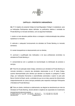 CAPÍTULO I – PROPÓSITO E ABRANGÊNCIA


Art. 1º. O objetivo do presente Código de Auto-Regulação (“Código”) é estabelecer, para
as Instituições Participantes abaixo definidas, os parâmetros relativos à atividade de
Private Banking no mercado doméstico, com as seguintes finalidades:


I. manter os mais elevados padrões éticos e consagrar a institucionalização das práticas
eqüitativas no mercado;


II. estimular o adequado funcionamento da atividade de Private Banking no mercado
doméstico;


III. manter transparência no relacionamento com os clientes;


IV. promover a qualificação das instituições e de seus profissionais envolvidos na
atividade de Private Banking; e


V. comprometer-se com a qualidade da recomendação na distribuição de produtos e
serviços.


§1º. Para fins de aplicação deste Código, entende-se por atividade de Private Banking no
mercado doméstico o conjunto das atividades relacionadas no art. 6º deste Código,
quando desempenhadas para clientes que atendam ao disposto no parágrafo 2º deste
artigo, por instituições financeiras e assemelhadas autorizadas a operar no país pelo
Banco Central do Brasil, sendo, a atividade de que ora se trata, passível de oferecimento
independentemente de outros serviços prestados pela respectiva Instituição Participante
(“Atividade de Private Banking”).


§2º. Para um cliente, individual ou coletivamente, ser elegível ao atendimento por meio da
Atividade de Private Banking, deverá atender à exigência de capacidade de investimento
Associação Nacional dos Bancos de Investimento                                                                        2
Av. Brigadeiro Faria Lima, 2179 - 2º Andar CEP 01451-001   São Paulo / SP        Tel. 11 3471 4200 Fax 11 3471 4230
Rua Sete de Setembro, 111 – Sala 2102      CEP 20050-006   Rio de Janeiro / RJ   Tel. 21 3526 6666 Fax 21 3525 6762
www.anbid.com.br                                      anbid@anbid.com.br
 