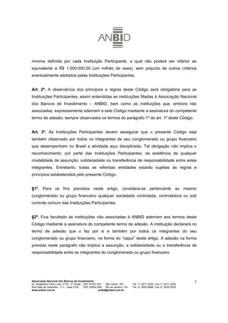 mínima definida por cada Instituição Participante, a qual não poderá ser inferior ao
equivalente a R$ 1.000.000,00 (um milhão de reais), sem prejuízo de outros critérios
eventualmente adotados pelas Instituições Participantes.


Art. 2º. A observância dos princípios e regras deste Código será obrigatória para as
Instituições Participantes, assim entendidas as instituições filiadas à Associação Nacional
dos Bancos de Investimento – ANBID, bem como as instituições que, embora não
associadas, expressamente aderirem a este Código mediante a assinatura do competente
termo de adesão, sempre observados os termos do parágrafo 1º do art. 1º deste Código.


Art. 3º. As Instituições Participantes devem assegurar que o presente Código seja
também observado por todos os integrantes de seu conglomerado ou grupo financeiro
que desempenhem no Brasil a atividade aqui disciplinada. Tal obrigação não implica o
reconhecimento, por parte das Instituições Participantes, da existência de qualquer
modalidade de assunção, solidariedade ou transferência de responsabilidade entre estes
integrantes. Entretanto, todas as referidas entidades estarão sujeitas às regras e
princípios estabelecidos pelo presente Código.


§1º. Para os fins previstos neste artigo, considera-se pertencente ao mesmo
conglomerado ou grupo financeiro qualquer sociedade controlada, controladora ou sob
controle comum das Instituições Participantes.


§2º. Fica facultado às instituições não associadas à ANBID aderirem aos termos deste
Código mediante a assinatura do competente termo de adesão. A instituição declarará no
termo de adesão que o faz por si e também por todos os integrantes do seu
conglomerado ou grupo financeiro, na forma do “caput” deste artigo. A adesão na forma
prevista neste parágrafo não implica a assunção, a solidariedade ou a transferência de
responsabilidade entre os integrantes do conglomerado ou grupo financeiro.




Associação Nacional dos Bancos de Investimento                                                                        3
Av. Brigadeiro Faria Lima, 2179 - 2º Andar CEP 01451-001   São Paulo / SP        Tel. 11 3471 4200 Fax 11 3471 4230
Rua Sete de Setembro, 111 – Sala 2102      CEP 20050-006   Rio de Janeiro / RJ   Tel. 21 3526 6666 Fax 21 3525 6762
www.anbid.com.br                                      anbid@anbid.com.br
 