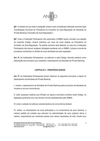 §3º. A adesão de que trata o parágrafo anterior será considerada efetivada somente após
manifestação favorável do Presidente do Conselho de Auto-Regulação da Atividade de
Private Banking (“Conselho de Auto-Regulação”).


§4º. Caso a Instituição Participante não associada à ANBID queira cancelar sua adesão
ao presente Código, deverá solicitá-lo por meio de carta dirigida ao Presidente do
Conselho de Auto-Regulação. Tal pedido somente será deferido no caso de a Instituição
Participante não possuir qualquer obrigação pendente com a ANBID, inclusive oriunda de
processos conduzidos no âmbito de suas atividades de auto-regulação.


Art. 4º. As Instituições Participantes, ao aderirem a este Código, deverão adotá-lo como
declaração dos princípios que nortearão o desempenho da Atividade de Private Banking.




                                      CAPÍTULO II – PRINCÍPIOS GERAIS


Art. 5º. As Instituições Participantes devem observar os seguintes princípios e regras no
desempenho da Atividade de Private Banking:


I. nortear o desempenho da Atividade de Private Banking pelos princípios da liberdade de
iniciativa e da livre concorrência;


II. coibir quaisquer práticas que infrinjam as regras e princípios contidos neste Código, na
legislação pertinente e/ou nas demais normas estabelecidas pela ANBID;


III. evitar a adoção de práticas caracterizadoras de concorrência desleal;


IV. adotar, no desempenho de suas atribuições e no cumprimento de seus deveres, o
mesmo padrão de cuidado que exercem na administração de seus próprios ativos e
valores, respondendo por eventuais perdas e/ou danos resultantes de dolo, fraude e/ou


Associação Nacional dos Bancos de Investimento                                                                        4
Av. Brigadeiro Faria Lima, 2179 - 2º Andar CEP 01451-001   São Paulo / SP        Tel. 11 3471 4200 Fax 11 3471 4230
Rua Sete de Setembro, 111 – Sala 2102      CEP 20050-006   Rio de Janeiro / RJ   Tel. 21 3526 6666 Fax 21 3525 6762
www.anbid.com.br                                      anbid@anbid.com.br
 