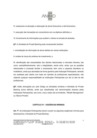 IV. assessoria na alocação e realocação de ativos financeiros e não-financeiros;


V. execução das transações em consonância com os objetivos definidos; e


VI. fornecimento de informações que auxiliem o cliente na tomada de decisões.


§1º. A Atividade de Private Banking pode compreender também:


I. consolidação da informação de ativos detidos em outras instituições;


II. análise de riscos de carteiras de investimento; e


III. identificação das necessidades dos clientes relacionadas a mercados diversos, tais
como, exemplificativamente, arte e antigüidades, sendo certo, ainda, que as questões
relacionadas à sucessão familiar e empresarial, bem como a aspectos tributários ou
imobiliários, ainda que abordadas de forma genérica pela Instituição Participante, deverão
ser avaliadas pelo cliente com base em opiniões de profissionais especializados, não
cabendo qualquer responsabilidade às Instituições Participantes por ato ou fato de tais
profissionais.


§2º. Estão abrangidas por este Código as atividades similares à Atividade de Private
Banking acima definida, ainda que classificadas sob denominações diversas pelas
Instituições Participantes, tais como, mas a estas não se limitando, “Wealth Management”
ou “Banco Privado”.




                                    CAPÍTULO IV – EXIGÊNCIAS MÍNIMAS


Art. 7º. As Instituições Participantes devem cumprir as seguintes exigências mínimas para
desempenhar a Atividade de Private Banking:


Associação Nacional dos Bancos de Investimento                                                                        6
Av. Brigadeiro Faria Lima, 2179 - 2º Andar CEP 01451-001   São Paulo / SP        Tel. 11 3471 4200 Fax 11 3471 4230
Rua Sete de Setembro, 111 – Sala 2102      CEP 20050-006   Rio de Janeiro / RJ   Tel. 21 3526 6666 Fax 21 3525 6762
www.anbid.com.br                                      anbid@anbid.com.br
 