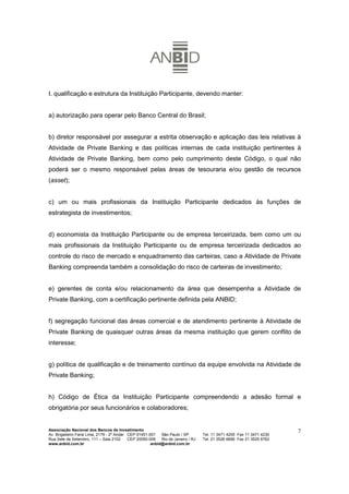 I. qualificação e estrutura da Instituição Participante, devendo manter:


a) autorização para operar pelo Banco Central do Brasil;


b) diretor responsável por assegurar a estrita observação e aplicação das leis relativas à
Atividade de Private Banking e das políticas internas de cada instituição pertinentes à
Atividade de Private Banking, bem como pelo cumprimento deste Código, o qual não
poderá ser o mesmo responsável pelas áreas de tesouraria e/ou gestão de recursos
(asset);


c) um ou mais profissionais da Instituição Participante dedicados às funções de
estrategista de investimentos;


d) economista da Instituição Participante ou de empresa terceirizada, bem como um ou
mais profissionais da Instituição Participante ou de empresa terceirizada dedicados ao
controle do risco de mercado e enquadramento das carteiras, caso a Atividade de Private
Banking compreenda também a consolidação do risco de carteiras de investimento;


e) gerentes de conta e/ou relacionamento da área que desempenha a Atividade de
Private Banking, com a certificação pertinente definida pela ANBID;


f) segregação funcional das áreas comercial e de atendimento pertinente à Atividade de
Private Banking de quaisquer outras áreas da mesma instituição que gerem conflito de
interesse;


g) política de qualificação e de treinamento contínuo da equipe envolvida na Atividade de
Private Banking;


h) Código de Ética da Instituição Participante compreendendo a adesão formal e
obrigatória por seus funcionários e colaboradores;


Associação Nacional dos Bancos de Investimento                                                                        7
Av. Brigadeiro Faria Lima, 2179 - 2º Andar CEP 01451-001   São Paulo / SP        Tel. 11 3471 4200 Fax 11 3471 4230
Rua Sete de Setembro, 111 – Sala 2102      CEP 20050-006   Rio de Janeiro / RJ   Tel. 21 3526 6666 Fax 21 3525 6762
www.anbid.com.br                                      anbid@anbid.com.br
 