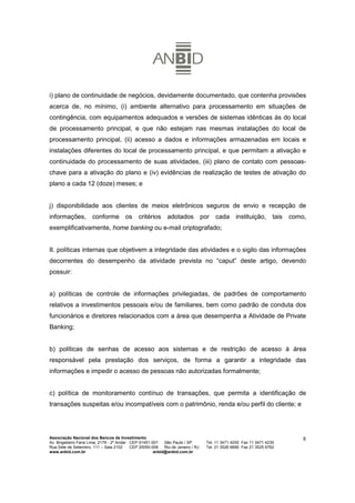 i) plano de continuidade de negócios, devidamente documentado, que contenha provisões
acerca de, no mínimo, (i) ambiente alternativo para processamento em situações de
contingência, com equipamentos adequados e versões de sistemas idênticas às do local
de processamento principal, e que não estejam nas mesmas instalações do local de
processamento principal, (ii) acesso a dados e informações armazenadas em locais e
instalações diferentes do local de processamento principal, e que permitam a ativação e
continuidade do processamento de suas atividades, (iii) plano de contato com pessoas-
chave para a ativação do plano e (iv) evidências de realização de testes de ativação do
plano a cada 12 (doze) meses; e


j) disponibilidade aos clientes de meios eletrônicos seguros de envio e recepção de
informações, conforme os critérios adotados por cada instituição, tais como,
exemplificativamente, home banking ou e-mail criptografado;


II. políticas internas que objetivem a integridade das atividades e o sigilo das informações
decorrentes do desempenho da atividade prevista no “caput” deste artigo, devendo
possuir:


a) políticas de controle de informações privilegiadas, de padrões de comportamento
relativos a investimentos pessoais e/ou de familiares, bem como padrão de conduta dos
funcionários e diretores relacionados com a área que desempenha a Atividade de Private
Banking;


b) políticas de senhas de acesso aos sistemas e de restrição de acesso à área
responsável pela prestação dos serviços, de forma a garantir a integridade das
informações e impedir o acesso de pessoas não autorizadas formalmente;


c) política de monitoramento contínuo de transações, que permita a identificação de
transações suspeitas e/ou incompatíveis com o patrimônio, renda e/ou perfil do cliente; e




Associação Nacional dos Bancos de Investimento                                                                        8
Av. Brigadeiro Faria Lima, 2179 - 2º Andar CEP 01451-001   São Paulo / SP        Tel. 11 3471 4200 Fax 11 3471 4230
Rua Sete de Setembro, 111 – Sala 2102      CEP 20050-006   Rio de Janeiro / RJ   Tel. 21 3526 6666 Fax 21 3525 6762
www.anbid.com.br                                      anbid@anbid.com.br
 