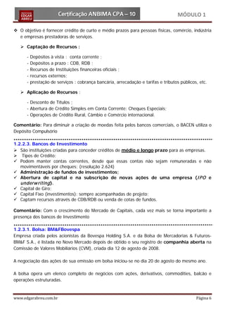 MÓDULO 1

 O objetivo é fornecer crédito de curto e médio prazos para pessoas físicas, comércio, indústria
  e empresas prestadoras de serviços.

    Captação de Recursos :

      -   Depósitos à vista : conta corrente ;
      -   Depósitos a prazo : CDB, RDB ;
      -   Recursos de Instituições financeiras oficiais ;
      -   recursos externos;
      -   prestação de serviços : cobrança bancária, arrecadação e tarifas e tributos públicos, etc.

    Aplicação de Recursos :

      - Desconto de Títulos ;
      - Abertura de Crédito Simples em Conta Corrente: Cheques Especiais;
      - Operações de Crédito Rural, Câmbio e Comércio internacional.

Comentário: Para diminuir a criação de moedas feita pelos bancos comerciais, o BACEN utiliza o
Depósito Compulsório

1.2.2.3. Bancos de Investimento
 São instituições criadas para conceder créditos de médio e longo prazo para as empresas.
 Tipos de Crédito:
 Podem manter contas correntes, desde que essas contas não sejam remuneradas e não
   movimentáveis por cheques; (resolução 2.624)
 Administração de fundos de investimentos;
 Abertura de capital e na subscrição de novas ações de uma empresa (I PO e
   underw riting ).
 Capital de Giro;
 Capital Fixo (investimentos): sempre acompanhadas de projeto;
 Captam recursos através de CDB/RDB ou venda de cotas de fundos.

Comentário: Com o crescimento do Mercado de Capitais, cada vez mais se torna importante a
presença dos bancos de Investimento

1.2.3.1. Bolsa: BM&FBovespa
Empresa criada pelos acionistas da Bovespa Holding S.A. e da Bolsa de Mercadorias & Futuros-
BM&F S.A., é listada no Novo Mercado depois de obtido o seu registro de companhia aberta na
Comissão de Valores Mobiliários (CVM), criada dia 12 de agosto de 2008.

A negociação das ações de sua emissão em bolsa iniciou-se no dia 20 de agosto do mesmo ano.

A bolsa opera um elenco completo de negócios com ações, derivativos, commodities, balcão e
operações estruturadas.


www.edgarabreu.com.br                                                                         Página 6
 