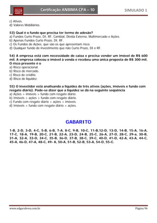 SIMULADO 1

c) Ativos.
d) Valores Mobiliários.

53) Qual é o fundo que precisa ter termo de adesão?
a) Fundos Curto Prazo, DI, RF, Cambial, Dívida Externa, Multimercado e Ações.
b) Apenas Fundos Curto Prazo, DI, RF.
c) Os Fundos de Ações, que são os que apresentam risco.
d) Qualquer fundo de investimento que não Curto Prazo, DI e RF.

54) A empresa está com necessidade de caixa e precisa vender um imóvel de R$ 600
mil. A empresa colocou o imóvel à venda e recebeu uma única proposta de R$ 300 mil.
O risco presente é o
a) Risco operacional.
b) Risco de mercado.
c) Risco de crédito.
d) Risco de liquidez.

55) O investidor está analisando a liquidez de três ativos (ações, imóveis e fundo com
resgate diário). Pode-se dizer que a liquidez se dá na seguinte seqüência
a) Ações > imóveis > fundo com resgate diário.
b) Imóveis > ações > fundo com resgate diário.
c) Fundo com resgate diário > ações > imóveis.
d) Imóveis > fundo com resgate diário > ações.




                                       GABARITO
1-B, 2-D, 3-D, 4-C, 5-B, 6-B, 7-A, 8-C, 9-B, 10-C, 11-B,12-D, 13-D, 14-B, 15-A, 16-A,
17-C, 18-A, 19-B, 20-C, 21-B, 22-A, 23-D, 24-B, 25-C, 26-A, 27-D, 28-C, 29-a, 30-B,
31-A, 32-A, 33-D, 34-C, 35-B, 36-D, 37-B, 38-C, 39-C, 40-D, 41-D, 42-A, 43-A, 44-C,
45-A, 46-D, 47-A, 48-C, 49- A, 50-A, 51-B, 52-B, 53-A, 54-D, 55-C.




www.edgarabreu.com.br                                                               Página 96
 