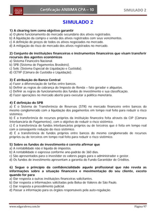 SIMULADO 2

                                      SIMULADO 2
1) A clearing tem como objetivo garantir
a) O pleno funcionamento do mercado secundário dos ativos registrados.
b) A liquidação da compra e venda dos ativos registrados com seus vencimentos.
c) A definição de preços de todos os ativos negociados no mercado.
d) A mitigação do risco de mercado dos ativos registrados no mercado.

2) Conjunto de instituições financeiras e instrumentos financeiros que visam transferir
recursos dos agentes econômicos
a) Sistema Financeiro Nacional.
b) SPB (Sistema de Pagamentos Brasileiro).
c) Selic (Sistema Especial de Liquidação e Custódia).
d) CETIP (Câmara de Custódia e Liquidação).

3) É atribuição do Banco Central
a) Fazer a diferenciação de tarifas entre bancos.
b) Definir as regras de cobrança do Imposto de Renda – fato gerador e alíquotas.
c) Definir as regras de funcionamento dos fundos de investimento e sua classificação.
d) Fazer operações no mercado aberto para executar a política monetária.

4) É definição do SPB
a) É o Sistema de Transferência de Reservas (STR) no mercado financeiro entre bancos do
mesmo conglomerado com a liquidação dos pagamentos em tempo real feito para reduzir o risco
sistêmico.
b) É a transferência de recursos próprios da instituição financeira feita através da CIP (Câmara
Interbancária de Pagamentos), com o objetivo de reduzir o risco sistêmico.
c) É a transferência de fundos interbancários próprios ou de terceiros que é feita em tempo real
com a conseqüente redução do risco sistêmico.
d) É a transferência de fundos próprios entre bancos do mesmo conglomerado de recursos
próprios ou de terceiros em tempo real feito para reduzir o risco sistêmico.

5) Sobre os fundos de investimento é correto afirmar que
a) A rentabilidade não é líquida de impostos.
b) A rentabilidade é expressa conforme ano-padrão de 360 dias.
c) São apresentados para o investidor os valores pagos para o administrador e gestor.
d) Os fundos de investimento apresentam a garantia do Fundo Garantidor de Créditos.

6) Segue o princípio da confidencialidade aquele profissional que não revela as
informações sobre a situação financeira e movimentação do seu cliente, exceto
quando for para
a) Dar resposta a outras instituições financeiras solicitantes.
b) Dar resposta a informações solicitadas pela Bolsa de Valores de São Paulo.
c) Dar resposta a procedimento judicial.
d) Passar a informação para os órgãos responsáveis pela auto-regulação.




www.edgarabreu.com.br                                                                   Página 97
 