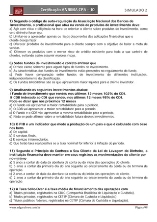 SIMULADO 2

7) Segundo o código de auto-regulação da Associação Nacional dos Bancos de
Investimento, o profissional que atua na venda de produtos de investimento deve
a) Agir com ética e diligência na hora de orientar o cliente sobre produtos de investimento, como
se o dinheiro fosse seu.
b) Limitar-se a apresentar apenas os riscos decorrentes das aplicações financeiras que o
cliente deseja fazer.
c) Oferecer produtos de investimento para o cliente sempre com o objetivo de bater a meta de
vendas.
d) Oferecer os produtos com o menor risco de crédito existente para toda a sua carteira de
clientes, evitando assim assumir maiores riscos.

8) Sobre fundos de investimento é correto afirmar que
a) O risco existe somente para alguns tipos de fundos de investimento.
b) As características dos fundos de investimento estão presentes no regulamento do fundo.
c) Pode haver comparação entre fundos de investimento de diferentes instituições,
independentemente da classificação.
d) Os Fundos Imobiliários são os que apresentam maior liquidez para o cliente investidor.

9) Analisando os seguintes investimentos abaixo:
I Fundo de investimento que rendeu nos últimos 12 meses 102% do CDI.
II CDB indexado ao CDI que rendeu nos últimos 12 meses 98% do CDI.
Pode-se dizer que nos próximos 12 meses
a) O Fundo vai apresentar a maior rentabilidade para o período.
b) O CDB vai apresentar a maior rentabilidade para o período.
c) O Fundo e o CDB vão apresentar a mesma rentabilidade para o período.
d) Nada se pode afirmar sobre a rentabilidade futura desses investimentos.

10) O PIB é um indicador que mede a produção de um país e que é calculado com base
nos bens
a) De capital.
b) E serviços finais.
c) E serviços intermediários.
d) Que terão taxa real positiva se a taxa nominal for inferior à inflação do período.

11) Segundo o Princípio do Conheça o Seu Cliente da Lei de Lavagem do Dinheiro, a
instituição financeira deve manter em seus registros as movimentações do cliente por
no mínimo
a) 5 anos a contar da data da abertura da conta ou do início das operações do cliente.
b) 5 anos a contar do primeiro dia do ano seguinte ao encerramento da conta ou do término da
operação.
c) 2 anos a contar da data da abertura da conta ou do início das operações do cliente.
d) 2 anos a contar do primeiro dia do ano seguinte ao encerramento da conta ou do término da
operação.

12) A Taxa Selic-Over é a taxa média de financiamento das operações com
a) Títulos privados, registrados na CBLC (Companhia Brasileira de Liquidação e Custódia).
b) Títulos privados, registrados na CETIP (Câmara de Custódia e Liquidação).
c) Títulos públicos federais, registrados na CETIP (Câmara de Custódia e Liquidação).

www.edgarabreu.com.br                                                                       Página 98
 