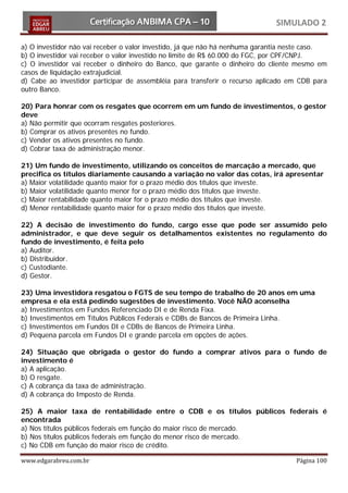SIMULADO 2

a) O investidor não vai receber o valor investido, já que não há nenhuma garantia neste caso.
b) O investidor vai receber o valor investido no limite de R$ 60.000 do FGC, por CPF/CNPJ.
c) O investidor vai receber o dinheiro do Banco, que garante o dinheiro do cliente mesmo em
casos de liquidação extrajudicial.
d) Cabe ao investidor participar de assembléia para transferir o recurso aplicado em CDB para
outro Banco.

20) Para honrar com os resgates que ocorrem em um fundo de investimentos, o gestor
deve
a) Não permitir que ocorram resgates posteriores.
b) Comprar os ativos presentes no fundo.
c) Vender os ativos presentes no fundo.
d) Cobrar taxa de administração menor.

21) Um fundo de investimento, utilizando os conceitos de marcação a mercado, que
precifica os títulos diariamente causando a variação no valor das cotas, irá apresentar
a) Maior volatilidade quanto maior for o prazo médio dos títulos que investe.
b) Maior volatilidade quanto menor for o prazo médio dos títulos que investe.
c) Maior rentabilidade quanto maior for o prazo médio dos títulos que investe.
d) Menor rentabilidade quanto maior for o prazo médio dos títulos que investe.

22) A decisão de investimento do fundo, cargo esse que pode ser assumido pelo
administrador, e que deve seguir os detalhamentos existentes no regulamento do
fundo de investimento, é feita pelo
a) Auditor.
b) Distribuidor.
c) Custodiante.
d) Gestor.

23) Uma investidora resgatou o FGTS de seu tempo de trabalho de 20 anos em uma
empresa e ela está pedindo sugestões de investimento. Você NÃO aconselha
a) Investimentos em Fundos Referenciado DI e de Renda Fixa.
b) Investimentos em Títulos Públicos Federais e CDBs de Bancos de Primeira Linha.
c) Investimentos em Fundos DI e CDBs de Bancos de Primeira Linha.
d) Pequena parcela em Fundos DI e grande parcela em opções de ações.

24) Situação que obrigada o gestor do fundo a comprar ativos para o fundo de
investimento é
a) A aplicação.
b) O resgate.
c) A cobrança da taxa de administração.
d) A cobrança do Imposto de Renda.

25) A maior taxa de rentabilidade entre o CDB e os títulos públicos federais é
encontrada
a) Nos títulos públicos federais em função do maior risco de mercado.
b) Nos títulos públicos federais em função do menor risco de mercado.
c) No CDB em função do maior risco de crédito.

www.edgarabreu.com.br                                                              Página 100
 