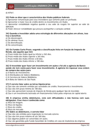 SIMULADO 2

d) NTN-F.

33) Pode-se dizer que é característica dos títulos públicos federais
a) Apresentar remuneração para seus investidores que somente pode ser prefixada.
b) Apresentar o maior risco de crédito dentre os investimentos em títulos.
c) Apresentar rentabilidade negativa quando o seu valor de resgate for superior ao valor de
aplicação.
d) Poder oferecer rentabilidade que procura acompanhar a variação cambial.

34) Quando o investidor adota uma estratégia de diferentes alocações em ativos, isso
traz o benefício
a) Da alavancagem.
b) De eliminar riscos.
c) Da diversificação.
d) Da concentração.

35) Os Fundos Curto Prazo, segundo a classificação feita em função do Imposto de
Renda, são aqueles que têm
a) Prazo médio dos títulos igual ou inferior a 365 dias.
b) Prazo médio dos títulos superior a 365 dias.
c) Prazo médio dos títulos inferior a 60 dias.
d) Prazo médio dos títulos inferior a 180 dias.

36) O investidor quer fazer um investimento em ações e foi até a agência do Banco
aonde ele tem conta para fazer esse investimento. A agência irá repassar essa ordem
de compra das ações para
a) O Banco de Investimento.
b) A Distribuidora de Valores Mobiliários.
c) A Corretora de Valores Mobiliários.
d) A Bolsa de Valores de São Paulo.

37) É correto falar sobre as letras hipotecárias
a) Que elas são somente emitidas por sociedades de crédito, financiamento e investimento.
b) Que elas têm prazo mínimo de 180 dias.
c) Que elas apresentam isenção do Imposto de Renda para qualquer tipo de investidor.
d) Que é um investimento lastreado em financiamentos feitos pelas empresas de capital aberto.

38) A empresa emitiu debêntures, está com dificuldades e não honrou com suas
obrigações. Esse risco é conhecido como
a) Risco de imagem.
b) Risco de liquidez.
c) Risco de crédito.
d) Risco de mercado.
39) Sobre as debêntures, é correto falar
a) Que elas são emitidas para negociação no mercado externo.
b) Que elas têm prazo máximo de até 360 dias.
c) Que algumas podem ser convertidas em ações.
d) Que são garantidas pelo Fundo Garantidor de Créditos em caso de insolvência da empresa.

www.edgarabreu.com.br                                                                 Página 102
 