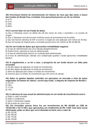 SIMULADO 2


40) Percentual mínimo de investimentos em fatores de risco que dão nome à classe
dos Fundos de Renda Fixa e Cambial. Esse percentual precisa ser de no mínimo
a) 67%.
b) 51%.
c) 50%.
d) 80%.

41) É correto falar em um Fundo de Ações
a) Que a tributação ocorre no último dia útil dos meses de maio e novembro e na ocasião do
resgate.
b) Que a tributação será decrescente conforme prazo de permanência do investidor.
c) Que não haverá cobrança de IOF se ocorrer o resgate de uma aplicação com menos de 30 dias.
d) Que há isenção de imposto para o investidor pessoa física até o limite de R$ 20.000,00.

42) Em um Fundo de Ações que apresentou rentabilidade negativa
a) A taxa de administração não será cobrada obrigatoriamente.
b) Poderá haver cobrança de taxa de administração.
c) A taxa de administração deverá ser restituída pelo administrador.
d) A taxa de administração cobrada será compensada quando o fundo apresentar rentabilidade
positiva.

43) O regulamento e, se for o caso, o prospecto de um fundo devem ser lidos pelo
investidor
a) 30 dias depois da aplicação no fundo de investimento.
b) 60 dias depois da aplicação no fundo de investimento.
c) Antes da aplicação para todos os fundos de investimento.
d) Somente para os fundos de investimento que têm termo de adesão.

44) Sobre os ganhos líquidos auferidos em operações no mercado à vista de ações
negociadas em bolsas de valores, exceto day-trade, a alíquota do Imposto de Renda é
a) 22,5%.
b) 20%.
c) 17,5%.
d) 15%.

45) A cobrança da taxa anual de administração em um fundo de investimento ocorre
a) Sobre o valor investido.
b) Sobre o rendimento.
c) Sobre o Patrimônio Líquido.
d) Na ocasião do come-cotas.
46) Um investidor pessoa física fez um investimento de R$ 40.000 no CDB de
10/06/08 a 18/11/08 e que apresentou um rendimento de R$ 1.000. Com base nessa
informação, pode-se dizer que será tributado na fonte com o valor de
a) R$ 225,00.
b) R$ 200,00.
c) R$ 175,00.
d) R$ 150,00.

www.edgarabreu.com.br                                                              Página 103
 