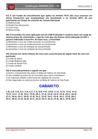 SIMULADO 2


47) É um Fundo de Investimento que aplica no mínimo 95% dos seus recursos em
ativos financeiros que acompanham seu benchmark e no mínimo 80% do seu
patrimônio em títulos de emissão do Tesouro Nacional
a) Multimercado
b) Renda Fixa Alavancada
c) Curto Prazo
d) Referenciado.

48) O investidor fez uma aplicação em um CDB Prefixado e resolveu fazer um swap de
mesmo prazo de vencimento, o que fez com que ele ficasse ativo indexado ao CDI e
passivo indexado à taxa Pré. Ao fazer isso, o investidor
a) Minimizou o risco de crédito presente no investimento.
b) Aumentou o risco de crédito presente no investimento.
c) Minimizou o risco de oscilação da taxa prefixada.
d) Aumentou o risco de oscilação da taxa prefixada.

49) Investe em vários fatores de risco sem concentração de algum fator de risco em
particular
a) Fundo de Ações.
b) Fundo Multimercado.
c) Fundo de Renda Fixa.
d) Fundo Cambial.

50) O mercado primário é aquele em que
a) Ocorre o lançamento das ações na Bolsa de Valores de São Paulo.
b) São vendidas as ações de um investidor para outros investidores.
c) As empresas utilizam como forma de captação de recursos.
d) São negociadas as ações presentes na Bolsa de Valores de São Paulo.


                                    GABARITO
1-B, 2-A, 3-D, 4-C, 5-A, 6-C, 7-A, 8-B, 9-D, 10-B, 11-A, 12-D, 13-A, 14-C,
15-D, 16-C, 17-B, 18-C, 19-B, 20-C, 21-A, 22-D, 23-D, 24-A, 25-C, 26-D,
27-C, 28-A, 29-C, 30-D, 31-B, 32-C, 33-D, 34-C, 35-A, 36-C, 37-B, 38-C,
39-C, 40-D, 41-D, 42-B, 43-C, 44-D, 45-C, 46-A, 47-D, 48-C, 49-B, 50-C




www.edgarabreu.com.br                                                            Página 104
 