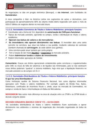 MÓDULO 1

As negociações se dão em pregão eletrônico (Bovespa), e via internet, com facilidades de
homebroker.

A nova companhia é líder na América Latina nos segmentos de ações e derivativos, com
participação de aproximadamente 80% do volume médio diário negociado com ações e mais de
US$ 67 bilhões de negócios diários no mercado futuro

1.2.3.2. Sociedades Corretoras de Títulos e Valores Mobiliários: principais funções
 Constituídas sob a forma de S.A, dependem da autorização do CVM para funcionar;
 Típicas do mercado acionário, operando na compra, venda e distribuição de títulos e valores
   mobiliários;
 Operam nas bolsas de valores e de mercadorias;
 Os investidores não operam diretamente nas bolsas. O investidor abre uma conta
   corrente na corretora, que atua nas bolsas a seu pedido, mediante cobrança de comissão
   (também chamada de corretagem, de onde obtém seus ganhos).
 Uma corretora pode atuar também por conta própria;
 Têm a função de dar maior liquidez e segurança ao mercado acionário.
 Podem Administrar fundos e clubes de Investimento.
 Podem Intermediar operações de Câmbio

Comentário: Graças aos limites operacionais estabelecidos pelas corretoras e regulamentados
pela CVM, os riscos de falta de solvência e de liquidez são minimizados, pois se não existissem
esses limites poderiam “quebrar” o sistema mobiliário, haja vista que a liquidação financeira no
mercado acionário se dá sempre em D+3

1.2.3.3. Sociedades Distribuidoras de Títulos e Valores Mobiliários: principais funções
O que faz uma Distribuidora?
Como instituição auxiliar do Sistema Financeiro Nacional, tem como objetivo intermediar
operações com Títulos e valores mobiliários. Por exemplo: papéis de Renda Fixa, Ações,
Debêntures, certificados de incentivos fiscais e, ainda, atuar no mercado de Commodities, na
compra e venda de Ouro e intermediação em Bolsa de Mercadorias.

NOVIDADE Não existe mais diferença na área de atuação entre as CTVM e as DTVM desde a
decisão conjunta abaixo

DECISÃO CONJUNTA (BACEN E CVM N°17) – 02/03/2009:
“As sociedades distribuidoras de títulos e valores mobiliários ficam autorizadas a operar
diretamente nos ambientes e sistemas de negociação dos mercados organizados de bolsa de
valores.”




www.edgarabreu.com.br                                                                   Página 7
 