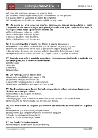 SIMULADO 3

a) É onde são negociadas as ações de segunda linha.
b) É quando o emissor capta recursos para financiamento de seus projetos.
c) É quando ocorre a subscrição das ações da companhia.
d) É quando ocorre a liquidez dos valores mobiliários negociados.

15) As ações de uma empresa quando apresentam poucos compradores e esses
compradores não querem pagar pelo preço justo de uma ação, pode-se dizer que os
riscos presentes nesse tipo de investimento são
a) Risco de imagem e risco de crédito.
b) Risco de imagem e risco de liquidez.
c) Risco de liquidez e risco de crédito.
d) Risco de liquidez e risco de mercado.

16) O risco de liquidez presente nos títulos é aquele decorrente
a) De poucos compradores para o título e que não querem pagar o preço justo.
b) De muitos compradores para o título e que querem pagar o preço justo.
c) Das variações de preços que ocorrem ao longo do período de tempo para o título.
d) Da possibilidade do emissor do título não cumprir com as obrigações assumidas.

17) Quando uma ação é vendida, negociada, comprada com facilidade e avaliada por
seu preço justo, ela é conhecida como sendo
a) Preferencial.
b) Líquida.
c) Ordinária.
d) Nominativa.

18) Um fundo passivo é aquele que
a) Apresenta rentabilidade que supera o CDI.
b) Apresenta variação próxima ao CDI.
c) Apresenta variação próxima a seu benchmark.
d) Apresenta rentabilidade que supera seu benchmark.

19) São fiscalizados pelo Banco Central e responsáveis pela prevenção à lavagem de
dinheiro as áreas que cuidam
a) Da custódia e de pesquisa em bancos.
b) De controles internos.
c) Da segregação entre a administração de fundos e de recursos próprios dos Bancos.
d) Do Conselho de Administração e da Diretoria dos Bancos.

20) Para honrar com os resgates que ocorrem em um fundo de investimentos, o gestor
deve
a) Não permitir que ocorram resgates posteriores.
b) Não permitir que temporariamente os investidores apliquem.
c) Vender os ativos presentes no fundo.
d) Cobrar taxa de administração menor.

21) Um Fundo Fechado é aquele
a) Utilizado para as operações de private banking.

www.edgarabreu.com.br                                                                Página 107
 