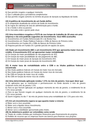 SIMULADO 3

b) Que permite resgates a qualquer momento.
c) Que é utilizado para a previdência complementar.
d) Que permite resgate somente no término do prazo de duração ou liquidação do fundo.

22) A política de investimento de um fundo define
a) A composição atualizada da carteira do fundo de investimento.
b) As regras de cobrança de taxa de administração para o fundo.
c) Se o fundo é ativo ou passivo.
d) Os mercados onde o gestor pode atuar.

23) Uma investidora resgatou o FGTS de seu tempo de trabalho de 20 anos em uma
empresa e ela está pedindo sugestões de investimento. Você NÃO aconselha
a) Investimentos em Fundos Referenciado DI e de Renda Fixa.
b) Investimentos em Títulos Públicos Federais e CDBs de Bancos de Primeira Linha.
c) Investimentos em Fundos DI e CDBs de Bancos de Primeira Linha.
d) Pequena parcela em Fundos DI e grande parcela em opções de ações.

24) Dado um investimento ABC e um investimento XYZ que apresenta maior risco de
crédito. O investimento XYZ vai apresentar maior rentabilidade
a) Em função da maior possibilidade de não pagamento de XYZ.
b) Em função da maior possibilidade de não pagamento de ABC.
c) Em função do maior prazo de duração do investimento XYZ.
d) Em função do maior prazo de duração do investimento ABC.

25) A maior taxa de rentabilidade entre o CDB e os títulos públicos federais é
encontrada
a) Nos títulos públicos federais em função do maior risco de mercado.
b) Nos títulos públicos federais em função do menor risco de mercado.
c) No CDB em função do maior risco de crédito.
d) No CDB em função do menor risco de crédito.

26) Uma determinada aplicação rendeu 1,5% no mês de janeiro. Isso quer dizer que
a) As aplicações que se mantiveram e permaneceram no fundo durante o mês de janeiro
renderam neste mês de janeiro 1,5%.
b) Para os que fizeram aplicação em qualquer momento do mês de janeiro, o rendimento foi de
1,5% nesse período.
c) Para os que fizeram resgate em qualquer momento do mês de janeiro, o rendimento foi de
1,5% nesse período.
d) Quem resgatou no dia 1° do mês de janeiro levou uma rentabilidade de 1,5% para este mês.

27) Em um investimento espera-se que quanto maior o retorno
a) Maior será o risco assumido.
b) Maior será a liquidez desse investimento.
c) Menor será o risco assumido.
d) Menor será a volatilidade apresentada pelos títulos.
28) As debêntures podem ser entendidas como sendo
a) Títulos de crédito emitidos por instituições financeiras para financiamento de projetos.
b) Pedidos de recursos que as empresas fazem aos bancos para financiar seus projetos.

www.edgarabreu.com.br                                                                     Página 108
 