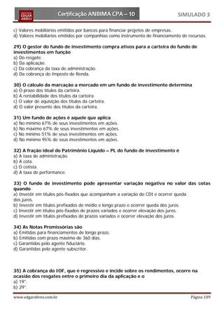 SIMULADO 3

c) Valores mobiliários emitidos por bancos para financiar projetos de empresas.
d) Valores mobiliários emitidos por companhias como instrumento de financiamento de recursos.

29) O gestor do fundo de investimento compra ativos para a carteira do fundo de
investimentos em função
a) Do resgate.
b) Da aplicação.
c) Da cobrança da taxa de administração.
d) Da cobrança do Imposto de Renda.

30) O cálculo da marcação a mercado em um fundo de investimento determina
a) O prazo dos títulos da carteira.
b) A rentabilidade dos títulos da carteira.
c) O valor de aquisição dos títulos da carteira.
d) O valor presente dos títulos da carteira.

31) Um fundo de ações é aquele que aplica
a) No mínimo 67% de seus investimentos em ações.
b) No máximo 67% de seus investimentos em ações.
c) No mínimo 51% de seus investimentos em ações.
d) No mínimo 95% de seus investimentos em ações.

32) A fração ideal do Patrimônio Líquido – PL do fundo de investimento é
a) A taxa de administração.
b) A cota.
c) O cotista.
d) A taxa de performance.

33) O fundo de investimento pode apresentar variação negativa no valor das cotas
quando
a) Investir em títulos pós-fixados que acompanham a variação do CDI e ocorrer queda
dos juros.
b) Investir em títulos prefixados de médio e longo prazo e ocorrer queda dos juros.
c) Investir em títulos pós-fixados de prazos variados e ocorrer elevação dos juros.
d) Investir em títulos prefixados de prazos variados e ocorrer elevação dos juros.

34) As Notas Promissórias são
a) Emitidas para financiamentos de longo prazo.
b) Emitidas com prazo máximo de 360 dias.
c) Garantidas pelo agente fiduciário.
d) Garantidas pelo agente subscritor.



35) A cobrança do IOF, que é regressivo e incide sobre os rendimentos, ocorre na
ocasião dos resgates entre o primeiro dia da aplicação e o
a) 19°.
b) 29°.

www.edgarabreu.com.br                                                                Página 109
 