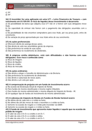 SIMULADO 3

c) 39°.
d) 49°.

36) O investidor fez uma aplicação em uma LFT – Letra Financeira do Tesouro – com
vencimento em 01/09/09. O risco de liquidez desse investimento é decorrente
a) Da possibilidade do banco que adquiriu essa LFT não vir a honrar com suas obrigações nesse
título.
b) Da capacidade do emissor não honrar com o pagamento das obrigações assumidas com o
título.
c) Da possibilidade de não encontrar compradores para esse título, por seu preço justo, antes do
vencimento.
d) Da variação de preço apresentada por esse título antes de seu vencimento.

37) As ações preferenciais
a) Oferecem direito de outorga dessas ações.
b) Dão direito de voto nas assembléias gerais da empresa.
c) Dão preferência na venda de suas ações.
d) Dão preferência no recebimento de dividendos.

38) A empresa emitiu debêntures, está com dificuldades e não honrou com suas
obrigações. Esse risco é conhecido como
a) Risco de imagem.
b) Risco de liquidez.
c) Risco de crédito.
d) Risco de mercado.

39) As ações ordinárias
a) Dão direito a eleger o Conselho de Administração e da Diretoria.
b) Dão preferência no recebimento de dividendos.
c) Dão direito à subscrição de novas ações.
d) Dão direito a um voto por ação.

40) A compensação de prejuízo em um fundo de investimento ocorre
a) Na ocasião da Declaração Anual de Imposto de Renda.
b) Para fundos de mesma classificação e mesmo regime tributário.
c) Para fundos de mesmo administrador e mesma alíquota de Imposto de Renda - IR.
d) Em qualquer tipo de fundos de investimento do mesmo administrador.

41) A cobrança do Imposto de Renda em Fundos de Renda Variável ocorre
a) No último dia de cada mês e é retido na fonte.
b) No último dia útil dos meses de maio e novembro e é retido na fonte.
c) Somente na ocasião do resgate e é retido pelo investidor via DARF.
d) Somente na ocasião do resgate e é retido na fonte.
42) O fundo de investimento que apresenta maior liquidez é aquele que na ocasião do
pedido do resgate
a) O valor da cota é D+0 e o crédito é em D+1.
b) O valor da cota é D+0 e o crédito é online.
c) O valor da cota é D+1 e o crédito é em D+1.

www.edgarabreu.com.br                                                                 Página 110
 