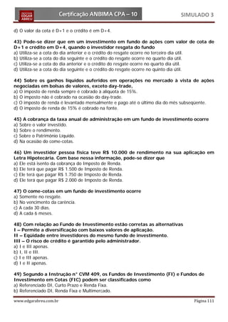 SIMULADO 3

d) O valor da cota é D+1 e o crédito é em D+4.

43) Pode-se dizer que em um investimento em fundo de ações com valor de cota de
D+1 e crédito em D+4, quando o investidor resgata do fundo
a) Utiliza-se a cota do dia anterior e o crédito do resgate ocorre no terceiro dia útil.
b) Utiliza-se a cota do dia seguinte e o crédito do resgate ocorre no quarto dia útil.
c) Utiliza-se a cota do dia anterior e o crédito do resgate ocorre no quarto dia útil.
d) Utiliza-se a cota do dia seguinte e o crédito do resgate ocorre no quinto dia útil.

44) Sobre os ganhos líquidos auferidos em operações no mercado à vista de ações
negociadas em bolsas de valores, exceto day-trade,
a) O imposto de renda sempre é cobrado à alíquota de 15%.
b) O imposto não é cobrado na ocasião do day-trade.
c) O imposto de renda é levantado mensalmente e pago até o último dia do mês subseqüente.
d) O imposto de renda de 15% é cobrado na fonte.

45) A cobrança da taxa anual de administração em um fundo de investimento ocorre
a) Sobre o valor investido.
b) Sobre o rendimento.
c) Sobre o Patrimônio Líquido.
d) Na ocasião do come-cotas.

46) Um investidor pessoa física teve R$ 10.000 de rendimento na sua aplicação em
Letra Hipotecária. Com base nessa informação, pode-se dizer que
a) Ele está isento da cobrança do Imposto de Renda.
b) Ele terá que pagar R$ 1.500 de Imposto de Renda.
c) Ele terá que pagar R$ 1.750 de Imposto de Renda.
d) Ele terá que pagar R$ 2.000 de Imposto de Renda.

47) O come-cotas em um fundo de investimento ocorre
a) Somente no resgate.
b) No vencimento da carência.
c) A cada 30 dias.
d) A cada 6 meses.

48) Com relação ao Fundo de Investimento estão corretas as alternativas
I – Permite a diversificação com baixos valores de aplicação.
II – Eqüidade entre investidores do mesmo fundo de investimento.
III – O risco de crédito é garantido pelo administrador.
a) I e III apenas.
b) I, II e III.
c) I e III apenas.
d) I e II apenas.

49) Segundo a Instrução n° CVM 409, os Fundos de Investimento (FI) e Fundos de
Investimento em Cotas (FIC) podem ser classificados como
a) Referenciado DI, Curto Prazo e Renda Fixa.
b) Referenciado DI, Renda Fixa e Multimercado.

www.edgarabreu.com.br                                                           Página 111
 