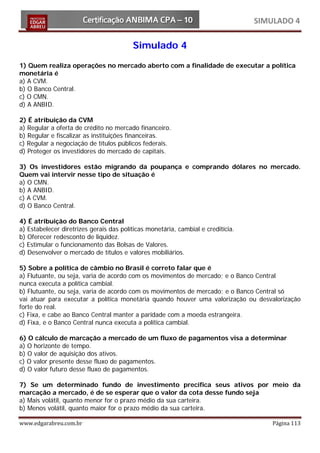 SIMULADO 4

                                         Simulado 4
1) Quem realiza operações no mercado aberto com a finalidade de executar a política
monetária é
a) A CVM.
b) O Banco Central.
c) O CMN.
d) A ANBID.

2) É atribuição da CVM
a) Regular a oferta de crédito no mercado financeiro.
b) Regular e fiscalizar as instituições financeiras.
c) Regular a negociação de títulos públicos federais.
d) Proteger os investidores do mercado de capitais.

3) Os investidores estão migrando da poupança e comprando dólares no mercado.
Quem vai intervir nesse tipo de situação é
a) O CMN.
b) A ANBID.
c) A CVM.
d) O Banco Central.

4) É atribuição do Banco Central
a) Estabelecer diretrizes gerais das políticas monetária, cambial e creditícia.
b) Oferecer redesconto de liquidez.
c) Estimular o funcionamento das Bolsas de Valores.
d) Desenvolver o mercado de títulos e valores mobiliários.

5) Sobre a política de câmbio no Brasil é correto falar que é
a) Flutuante, ou seja, varia de acordo com os movimentos de mercado; e o Banco Central
nunca executa a política cambial.
b) Flutuante, ou seja, varia de acordo com os movimentos de mercado; e o Banco Central só
vai atuar para executar a política monetária quando houver uma valorização ou desvalorização
forte do real.
c) Fixa, e cabe ao Banco Central manter a paridade com a moeda estrangeira.
d) Fixa, e o Banco Central nunca executa a política cambial.

6) O cálculo de marcação a mercado de um fluxo de pagamentos visa a determinar
a) O horizonte de tempo.
b) O valor de aquisição dos ativos.
c) O valor presente desse fluxo de pagamentos.
d) O valor futuro desse fluxo de pagamentos.

7) Se um determinado fundo de investimento precifica seus ativos por meio da
marcação a mercado, é de se esperar que o valor da cota desse fundo seja
a) Mais volátil, quanto menor for o prazo médio da sua carteira.
b) Menos volátil, quanto maior for o prazo médio da sua carteira.

www.edgarabreu.com.br                                                                 Página 113
 