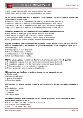 SIMULADO 4

c) Mais elevada, quanto maior for o prazo médio da sua carteira.
d) Mais volátil, quanto maior for o prazo médio da sua carteira.

8) Se determinado mercado é avaliado como líquido, então os títulos devem ser
negociados em montantes
a) Elevados, mas com as negociações alterando significativamente seus preços.
b) Elevados, sem que as negociações alterem significativamente seus preços.
c) Reduzidos, mas com as negociações alterando significativamente seus preços.
d) Reduzidos, sem que as negociações alterem significativamente seus preços.

9) O risco de mercado em um fundo de investimento pode ser avaliado
a) Pelo volume de aplicações que ocorre no fundo de investimento.
b) Pelo volume de resgates que ocorre no fundo de investimento.
c) Pelas variações diárias no valor da cota do fundo de investimento.
d) Pela quantidade de cotistas presente no fundo de investimento.

10) Um investidor aplicou em um CDB indexado ao CDI de um banco. O banco emissor
oferece o compromisso de recompra a qualquer momento. Com relação ao risco, esse
investidor está
a) Menos exposto ao risco de crédito.
b) Mais exposto ao risco de crédito.
c) Menos exposto ao risco de liquidez.
d) Mais exposto ao risco de liquidez.

11) Um ativo A possui maior risco de mercado em relação a um ativo B quando
a) A variação no preço do ativo A é matematicamente maior que a do ativo B.
b) A variação no preço do ativo B é matematicamente maior que a do ativo A.
c) Ambos apresentam a mesma variação em seus preços.
d) Ambos apresentam o mesmo volume de aplicação.

12) A cota de um fundo de investimento representa a parcela de seu
a) Capital social.
b) Volume de aplicações.
c) Volume de resgates.
d) Patrimônio Líquido.

13) Carteira de títulos que não possui a obrigatoriedade de ser marcado a mercado é
um
a) Fundo Referenciado DI.
b) Fundo Exclusivo.
c) Fundo RF
d) Fundo de Ações.

14) O investimento mais adequado para o cliente que busca maior diversificação na
aplicação de seus recursos é
a) 40% LFT, 20% CDB, 20% Debêntures e 20% ações.
b) 50% Ações e 50% Debêntures.
c) 95% LFT, 4% Ações e 1% Caixa.

www.edgarabreu.com.br                                                       Página 114
 