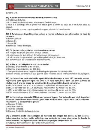 SIMULADO 4

d) 100% LFT.

15) A política de investimento de um fundo descreve
a) O objetivo do fundo.
b) A composição da carteira dos ativos que o fundo investe.
c) Qual é a estratégia que o gestor vai adotar para o fundo, ou seja, se é um fundo ativo ou
passivo.
d) Os mercados em que o gestor pode atuar para o fundo de investimento.

16) O fundo cujos investimentos sofrem a menor influência das alterações na taxa de
juros é o
a) Fundo Cambial.
b) Fundo DI.
c) Fundo RF.
d) Fundo de Índice de Preços.

17) Os fundos referenciados precisam ter no nome
a) A relação dos títulos presentes em sua carteira.
b) A informação de que utilizam derivativos para alavancagem.
c) A informação de que não são garantidos pela instituição financeira.
d) A denominação do seu indicador de desempenho.

18) Sobre a Letra Hipotecária é correto falar
a) Que seu prazo mínimo é de 180 dias.
b) Que seu prazo máximo é de 180 dias.
c) Que permite isenção de Imposto de Renda para qualquer tipo de investidor.
d) Que é emitida por empresas que querem obter recursos para o financiamento de seus projetos.

19) Um investidor está avaliando a possibilidade de comprar uma LFT que está sendo
negociada sem ágio/deságio, ou uma LTN que remunera 25% ao ano. Ambos os
títulos têm 1 ano de prazo de vencimento. Esse investidor deverá comprar a
a) LFT, se acreditar que a SELIC acumulada nos próximos 12 meses será de 31%.
b) LFT, se acreditar que a SELIC acumulada nos próximos 12 meses será de 24%.
c) LTN, se acreditar que a SELIC acumulada nos próximos 12 meses será de 27%.
d) LTN, se acreditar que a SELIC acumulada nos próximos 12 meses será de 28%.

20) Um investidor adquiriu CDB de um banco e depois fica sabendo que ele irá receber
somente parte desse investimento, pois esta instituição está passando por problemas
financeiros. O investimento possui
a) Risco de Crédito.
b) Risco de Liquidez.
c) Risco de Mercado.
d) Risco de Oscilação da taxa de Juros.

21) O presente texto “As oscilações de mercado dos preços dos ativos, ou dos fatores
determinantes destes, estão refletidas na variação do valor das cotas do fundo de
investimento.” está presente em que item do prospecto que trata de
a) “Objetivo de Investimento” do Fundo de Investimento.

www.edgarabreu.com.br                                                               Página 115
 