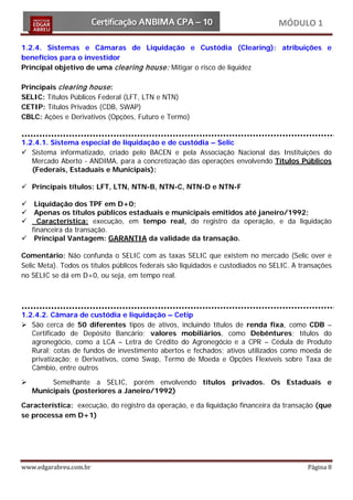 MÓDULO 1

1.2.4. Sistemas e Câmaras de Liquidação e Custódia (Clearing): atribuições e
benefícios para o investidor
Principal objetivo de uma clearing house: Mitigar o risco de liquidez

Principais clearing house :
SELIC: Títulos Públicos Federal (LFT, LTN e NTN)
CETIP: Títulos Privados (CDB, SWAP)
CBLC: Ações e Derivativos (Opções, Futuro e Termo)


1.2.4.1. Sistema especial de liquidação e de custódia – Selic
 Sistema informatizado, criado pelo BACEN e pela Associação Nacional das Instituições do
   Mercado Aberto - ANDIMA, para a concretização das operações envolvendo Títulos Públicos
   (Federais, Estaduais e Municipais);

 Principais títulos: LFT, LTN, NTN-B, NTN-C, NTN-D e NTN-F

  Liquidação dos TPF em D+0;
  Apenas os títulos públicos estaduais e municipais emitidos até janeiro/1992;
   Característica: execução, em tempo real, do registro da operação, e da liquidação
  financeira da transação.
 Principal Vantagem: GARANTIA da validade da transação.

Comentário: Não confunda o SELIC com as taxas SELIC que existem no mercado (Selic over e
Selic Meta). Todos os títulos públicos federais são liquidados e custodiados no SELIC. A transações
no SELIC se dá em D+0, ou seja, em tempo real.




1.2.4.2. Câmara de custódia e liquidação – Cetip
 São cerca de 50 diferentes tipos de ativos, incluindo títulos de renda fixa, como CDB –
   Certificado de Depósito Bancário; valores mobiliários, como Debêntures; títulos do
   agronegócio, como a LCA – Letra de Crédito do Agronegócio e a CPR – Cédula de Produto
   Rural; cotas de fundos de investimento abertos e fechados; ativos utilizados como moeda de
   privatização; e Derivativos, como Swap, Termo de Moeda e Opções Flexíveis sobre Taxa de
   Câmbio, entre outros

        Semelhante a SELIC, porém envolvendo títulos privados. Os Estaduais e
    Municipais (posteriores a Janeiro/1992)

Característica: execução, do registro da operação, e da liquidação financeira da transação (que
se processa em D+1)




www.edgarabreu.com.br                                                                      Página 8
 