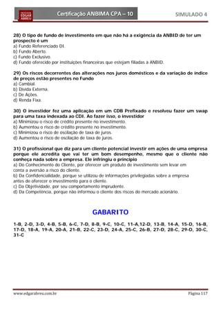 SIMULADO 4


28) O tipo de fundo de investimento em que não há a exigência da ANBID de ter um
prospecto é um
a) Fundo Referenciado DI.
b) Fundo Aberto.
c) Fundo Exclusivo.
d) Fundo oferecido por instituições financeiras que estejam filiadas à ANBID.

29) Os riscos decorrentes das alterações nos juros domésticos e da variação de índice
de preços estão presentes no Fundo
a) Cambial.
b) Dívida Externa.
c) De Ações.
d) Renda Fixa.

30) O investidor fez uma aplicação em um CDB Prefixado e resolveu fazer um swap
para uma taxa indexada ao CDI. Ao fazer isso, o investidor
a) Minimizou o risco de crédito presente no investimento.
b) Aumentou o risco de crédito presente no investimento.
c) Minimizou o risco de oscilação de taxa de juros.
d) Aumentou o risco de oscilação de taxa de juros.

31) O profissional que diz para um cliente potencial investir em ações de uma empresa
porque ele acredita que vai ter um bom desempenho, mesmo que o cliente não
conheça nada sobre a empresa. Ele infringiu o princípio
a) Do Conhecimento do Cliente, por oferecer um produto de investimento sem levar em
conta a aversão a risco do cliente.
b) Da Confidencialidade, porque se utilizou de informações privilegiadas sobre a empresa
antes de oferecer o investimento para o cliente.
c) Da Objetividade, por seu comportamento imprudente.
d) Da Competência, porque não informou o cliente dos riscos do mercado acionário.



                                   GABARITO
1-B, 2-D, 3-D, 4-B, 5-B, 6-C, 7-D, 8-B, 9-C, 10-C, 11-A,12-D, 13-B, 14-A, 15-D, 16-B,
17-D, 18-A, 19-A, 20-A, 21-B, 22-C, 23-D, 24-A, 25-C, 26-B, 27-D, 28-C, 29-D, 30-C,
31-C




www.edgarabreu.com.br                                                          Página 117
 