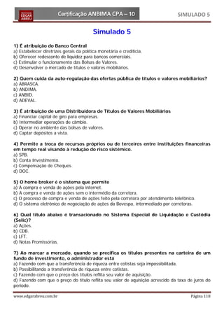 SIMULADO 5

                                          Simulado 5
1) É atribuição do Banco Central
a) Estabelecer diretrizes gerais da política monetária e creditícia.
b) Oferecer redesconto de liquidez para bancos comerciais.
c) Estimular o funcionamento das Bolsas de Valores.
d) Desenvolver o mercado de títulos e valores mobiliários.

2) Quem cuida da auto-regulação das ofertas pública de títulos e valores mobiliários?
a) ABRASCA.
b) ANDIMA.
c) ANBID.
d) ADEVAL.

3) É atribuição de uma Distribuidora de Títulos de Valores Mobiliários
a) Financiar capital de giro para empresas.
b) Intermediar operações de câmbio.
c) Operar no ambiente das bolsas de valores.
d) Captar depósitos a vista.

4) Permite a troca de recursos próprios ou de terceiros entre instituições financeiras
em tempo real visando à redução do risco sistêmico.
a) SPB.
b) Conta Investimento.
c) Compensação de Cheques.
d) DOC.

5) O home broker é o sistema que permite
a) A compra e venda de ações pela internet.
b) A compra e venda de ações sem o intermédio da corretora.
c) O processo de compra e venda de ações feito pela corretora por atendimento telefônico.
d) O sistema eletrônico de negociação de ações da Bovespa, intermediado por corretoras.

6) Qual título abaixo é transacionado no Sistema Especial de Liquidação e Custódia
(Selic)?
a) Ações.
b) CDB.
c) LFT.
d) Notas Promissórias.

7) Ao marcar a mercado, quando se precifica os títulos presentes na carteira de um
fundo de investimento, o administrador está
a) Fazendo com que a transferência de riqueza entre cotistas seja impossibilitada.
b) Possibilitando a transferência de riqueza entre cotistas.
c) Fazendo com que o preço dos títulos reflita seu valor de aquisição.
d) Fazendo com que o preço do título reflita seu valor de aquisição acrescido da taxa de juros do
período.

www.edgarabreu.com.br                                                                  Página 118
 