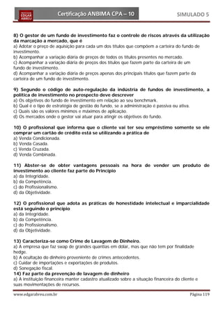 SIMULADO 5


8) O gestor de um fundo de investimento faz o controle de riscos através da utilização
da marcação a mercado, que é
a) Adotar o preço de aquisição para cada um dos títulos que compõem a carteira do fundo de
investimento.
b) Acompanhar a variação diária de preços de todos os títulos presentes no mercado.
c) Acompanhar a variação diária de preços dos títulos que fazem parte da carteira de um
fundo de investimento.
d) Acompanhar a variação diária de preços apenas dos principais títulos que fazem parte da
carteira de um fundo de investimento.

9) Segundo o código de auto-regulação da indústria de fundos de investimento, a
política de investimento no prospecto deve descrever
a) Os objetivos do fundo de investimento em relação ao seu benchmark.
b) Qual é o tipo de estratégia de gestão do fundo, se a administração é passiva ou ativa.
c) Quais são os valores mínimos e máximos de aplicação.
d) Os mercados onde o gestor vai atuar para atingir os objetivos do fundo.

10) O profissional que informa que o cliente vai ter seu empréstimo somente se ele
comprar um cartão de crédito está se utilizando a prática de
a) Venda Condicionada.
b) Venda Casada.
c) Venda Cruzada.
d) Venda Combinada.

11) Abster-se de obter vantagens pessoais na hora de vender um produto de
investimento ao cliente faz parte do Princípio
a) da Integridade.
b) da Competência.
c) do Profissionalismo.
d) da Objetividade.

12) O profissional que adota as práticas de honestidade intelectual e imparcialidade
está seguindo o princípio
a) da Integridade.
b) da Competência.
c) do Profissionalismo.
d) da Objetividade.

13) Caracteriza-se como Crime de Lavagem de Dinheiro.
a) A empresa que faz swap de grandes quantias em dólar, mas que não tem por finalidade
hedge.
b) A ocultação do dinheiro proveniente de crimes antecedentes.
c) Cuidar de importações e exportações de produtos.
d) Sonegação fiscal.
14) Faz parte da prevenção de lavagem de dinheiro
a) A instituição financeira manter cadastro atualizado sobre a situação financeira do cliente e
suas movimentações de recursos.

www.edgarabreu.com.br                                                                     Página 119
 