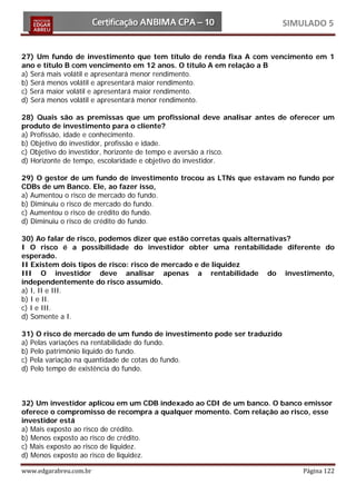 SIMULADO 5


27) Um fundo de investimento que tem título de renda fixa A com vencimento em 1
ano e título B com vencimento em 12 anos. O título A em relação a B
a) Será mais volátil e apresentará menor rendimento.
b) Será menos volátil e apresentará maior rendimento.
c) Será maior volátil e apresentará maior rendimento.
d) Será menos volátil e apresentará menor rendimento.

28) Quais são as premissas que um profissional deve analisar antes de oferecer um
produto de investimento para o cliente?
a) Profissão, idade e conhecimento.
b) Objetivo do investidor, profissão e idade.
c) Objetivo do investidor, horizonte de tempo e aversão a risco.
d) Horizonte de tempo, escolaridade e objetivo do investidor.

29) O gestor de um fundo de investimento trocou as LTNs que estavam no fundo por
CDBs de um Banco. Ele, ao fazer isso,
a) Aumentou o risco de mercado do fundo.
b) Diminuiu o risco de mercado do fundo.
c) Aumentou o risco de crédito do fundo.
d) Diminuiu o risco de crédito do fundo.

30) Ao falar de risco, podemos dizer que estão corretas quais alternativas?
I O risco é a possibilidade do investidor obter uma rentabilidade diferente do
esperado.
II Existem dois tipos de risco: risco de mercado e de liquidez
III O investidor deve analisar apenas a rentabilidade do investimento,
independentemente do risco assumido.
a) I, II e III.
b) I e II.
c) I e III.
d) Somente a I.

31) O risco de mercado de um fundo de investimento pode ser traduzido
a) Pelas variações na rentabilidade do fundo.
b) Pelo patrimônio líquido do fundo.
c) Pela variação na quantidade de cotas do fundo.
d) Pelo tempo de existência do fundo.



32) Um investidor aplicou em um CDB indexado ao CDI de um banco. O banco emissor
oferece o compromisso de recompra a qualquer momento. Com relação ao risco, esse
investidor está
a) Mais exposto ao risco de crédito.
b) Menos exposto ao risco de crédito.
c) Mais exposto ao risco de liquidez.
d) Menos exposto ao risco de liquidez.

www.edgarabreu.com.br                                                       Página 122
 