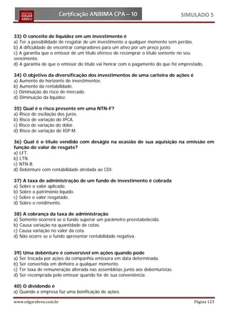 SIMULADO 5


33) O conceito de liquidez em um investimento é
a) Ter a possibilidade de resgatar de um investimento a qualquer momento sem perdas.
b) A dificuldade de encontrar compradores para um ativo por um preço justo.
c) A garantia que o emissor de um título oferece de recomprar o título somente no seu
vencimento.
d) A garantia de que o emissor do título vai honrar com o pagamento do que foi emprestado.

34) O objetivo da diversificação dos investimentos de uma carteira de ações é
a) Aumento do horizonte de investimentos.
b) Aumento da rentabilidade.
c) Diminuição do risco de mercado.
d) Diminuição da liquidez.

35) Qual é o risco presente em uma NTN-F?
a) Risco de oscilação dos juros.
b) Risco de variação do IPCA.
c) Risco de variação do dólar.
d) Risco de variação do IGP-M.

36) Qual é o título vendido com deságio na ocasião de sua aquisição na emissão em
função do valor de resgate?
a) LFT.
b) LTN.
c) NTN-B.
d) Debênture com rentabilidade atrelada ao CDI.

37) A taxa de administração de um fundo de investimento é cobrada
a) Sobre o valor aplicado.
b) Sobre o patrimônio líquido.
c) Sobre o valor resgatado.
d) Sobre o rendimento.

38) A cobrança da taxa de administração
a) Somente ocorrerá se o fundo superar um parâmetro preestabelecido.
b) Causa variação na quantidade de cotas.
c) Causa variação no valor da cota.
d) Não ocorre se o fundo apresentar rentabilidade negativa.


39) Uma debênture é conversível em ações quando pode
a) Ser trocada por ações da companhia emissora em data determinada.
b) Ser convertida em dinheiro a qualquer momento.
c) Ter taxa de remuneração alterada nas assembléias junto aos debenturistas.
d) Ser recomprada pelo emissor quando for de sua conveniência.

40) O dividendo é
a) Quando a empresa faz uma bonificação de ações.

www.edgarabreu.com.br                                                                Página 123
 