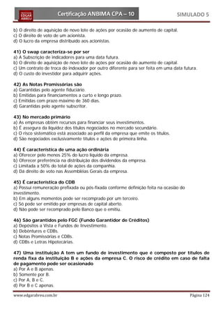 SIMULADO 5

b) O direito de aquisição de novo lote de ações por ocasião de aumento de capital.
c) O direito de voto de um acionista.
d) O lucro da empresa distribuído aos acionistas.

41) O swap caracteriza-se por ser
a) A Subscrição de indicadores para uma data futura.
b) O direito de aquisição de novo lote de ações por ocasião do aumento de capital.
c) Um contrato de troca do indexador por outro diferente para ser feita em uma data futura.
d) O custo do investidor para adquirir ações.

42) As Notas Promissórias são
a) Garantidas pelo agente fiduciário.
b) Emitidas para financiamentos a curto e longo prazo.
c) Emitidas com prazo máximo de 360 dias.
d) Garantidas pelo agente subscritor.

43) No mercado primário
a) As empresas obtêm recursos para financiar seus investimentos.
b) É assegura da liquidez dos títulos negociados no mercado secundário.
c) O risco sistemático está associado ao perfil da empresa que emite os títulos.
d) São negociados exclusivamente títulos e ações de primeira linha.

44) É característica de uma ação ordinária
a) Oferecer pelo menos 25% do lucro líquido da empresa.
b) Oferecer preferência na distribuição dos dividendos da empresa.
c) Limitada a 50% do total de ações da companhia.
d) Dá direito de voto nas Assembléias Gerais da empresa.

45) É característica do CDB
a) Possui remuneração prefixada ou pós-fixada conforme definição feita na ocasião do
investimento.
b) Em alguns momentos pode ser recomprado por um terceiro.
c) Só pode ser emitido por empresas de capital aberto.
d) Não pode ser recomprado pelo Banco que o emitiu.

46) São garantidos pelo FGC (Fundo Garantidor de Créditos)
a) Depósitos a Vista e Fundos de Investimento.
b) Debêntures e CDBs.
c) Notas Promissórias e CDBs.
d) CDBs e Letras Hipotecárias.

47) Uma instituição A tem um fundo de investimento que é composto por títulos de
renda fixa da instituição B e ações da empresa C. O risco de crédito em caso de falta
de pagamento pode ser ocasionado
a) Por A e B apenas.
b) Somente por B.
c) Por A, B e C.
d) Por B e C apenas.

www.edgarabreu.com.br                                                                  Página 124
 