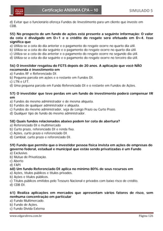 SIMULADO 5

d) Evitar que o funcionário ofereça Fundos de Investimento para um cliente que investe em
CDB.

55) No prospecto de um fundo de ações está presente a seguinte informação: O valor
da cota é divulgado em D+1 e o crédito do resgate será efetuado em D+4. Isso
significa que
a) Utiliza-se a cota do dia anterior e o pagamento do resgate ocorre no quarto dia útil.
b) Utiliza-se a cota do dia seguinte e o pagamento do resgate ocorre no quarto dia útil.
c) Utiliza-se a cota do dia anterior e o pagamento do resgate ocorre no segundo dia útil.
d) Utiliza-se a cota do dia seguinte e o pagamento do resgate ocorre no terceiro dia útil.

56) O investidor resgatou do FGTS depois de 20 anos. A aplicação que você NÃO
recomenda é investimento em
a) Fundos RF e Referenciado DI.
b) Pequena parcela em ações e o restante em Fundos DI.
c) LTN e LFT.
d) Uma pequena parcela em Fundo Referenciado DI e o restante em Fundos de Ações.

57) O investidor que teve perdas em um fundo de investimento poderá compensar IR
em
a) Fundos do mesmo administrador e de mesma alíquota.
b) Fundos de qualquer administrador e alíquota.
c) Fundos do mesmo administrador, seja de Longo Prazo ou Curto Prazo.
d) Qualquer tipo de fundo do mesmo administrador.

58) Quais fundos relacionados abaixo podem ter cota de abertura?
a) Referenciado DI e multimercado
b) Curto prazo, referenciado DI e renda fixa.
c) Ações, curto prazo e referenciado DI.
d) Cambial, curto prazo e referenciado DI.

59) Fundo que permite que o investidor pessoa física invista em ações de empresas do
governo federal, estadual e municipal que estão sendo privatizadas é um Fundo
a) Exclusivo.
b) Mútuo de Privatização.
c) Aberto
d) FAPI
60) Um fundo Referenciado DI aplica no mínimo 80% de seus recursos em
a) Ações, títulos públicos e títulos privados.
b) Ações e títulos públicos.
c) Títulos públicos emitidos pelo Tesouro Nacional e privados com baixo risco de crédito.
d) CDB DI.

61) Realiza aplicações em mercados que apresentam vários fatores de risco, sem
nenhuma concentração em particular
a) Fundo Multimercado.
b) Fundo de Ações.
c) Fundo Dívida Externa

www.edgarabreu.com.br                                                                 Página 126
 