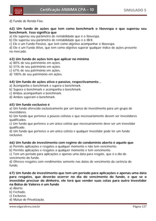 SIMULADO 5

d) Fundo de Renda Fixa.

62) Um fundo de ações que tem como benchmark o Ibovespa e que superou seu
benchmark. Isso significa que
a) Ele superou seu parâmetro de rentabilidade que é o Ibovespa.
b) Ele superou seu parâmetro de rentabilidade que é o IBrX.
c) Ele é um Fundo Passivo, que tem como objetivo acompanhar o Ibovespa.
d) Ele é um Fundo Ativo, que tem como objetivo superar qualquer índice de ações presente
no mercado.

63) Um fundo de ações tem que aplicar no mínimo
a) 80% de seu patrimônio em ações.
b) 51% de seu patrimônio em ações.
c) 67% de seu patrimônio em ações.
d) 100% de seu patrimônio em ações.

64) Um fundo de ações ativo e passivo, respectivamente...
a) Acompanha o benchmark e supera o benchmark.
b) Supera o benchmark e acompanha o benchmark.
c) Ambos acompanham o benchmark.
d) Ambos superam o benchmark.

65) Um fundo exclusivo é
a) Um fundo oferecido exclusivamente por um banco de investimento para um grupo de
investidores.
b) Um fundo que pertence a poucos cotistas e que necessariamente devem ser investidores
qualificados.
c) Um fundo que pertence a um único cotista que necessariamente deve ser um investidor
qualificado.
d) Um fundo que pertence a um único cotista e qualquer investidor pode ter um fundo
exclusivo.

66) Um fundo de investimento com regime de condomínio aberto é aquele que
a) Permite aplicações e resgates a qualquer momento e não tem vencimento.
b) Permite aplicações e resgates a qualquer momento e tem vencimento.
c) Tem um período para aplicações e apenas uma data para resgate, que é o dia do
vencimento do fundo.
d) Oferece resgates com rendimentos somente nas datas de vencimento da carência do
fundo.

67) Um fundo de investimento que tem um período para aplicações e apenas uma data
para resgates, que deverão ocorrer no dia do vencimento do fundo, e que se o
investidor precisar do dinheiro, ele terá que vender suas cotas para outro investidor
na Bolsa de Valores é um fundo
a) Aberto.
b) Fechado.
c) Exclusivo.
d) Mútuo de Privatização.

www.edgarabreu.com.br                                                               Página 127
 