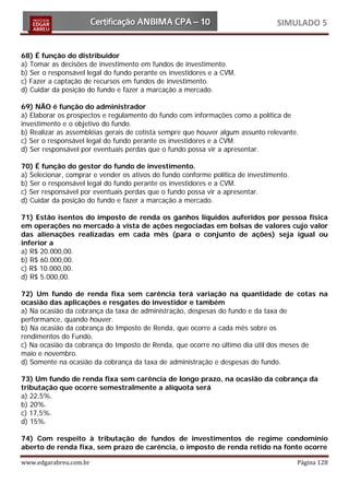 SIMULADO 5


68) É função do distribuidor
a) Tomar as decisões de investimento em fundos de investimento.
b) Ser o responsável legal do fundo perante os investidores e a CVM.
c) Fazer a captação de recursos em fundos de investimento.
d) Cuidar da posição do fundo e fazer a marcação a mercado.

69) NÃO é função do administrador
a) Elaborar os prospectos e regulamento do fundo com informações como a política de
investimento e o objetivo do fundo.
b) Realizar as assembléias gerais de cotista sempre que houver algum assunto relevante.
c) Ser o responsável legal do fundo perante os investidores e a CVM.
d) Ser responsável por eventuais perdas que o fundo possa vir a apresentar.

70) É função do gestor do fundo de investimento.
a) Selecionar, comprar e vender os ativos do fundo conforme política de investimento.
b) Ser o responsável legal do fundo perante os investidores e a CVM.
c) Ser responsável por eventuais perdas que o fundo possa vir a apresentar.
d) Cuidar da posição do fundo e fazer a marcação a mercado.

71) Estão isentos do imposto de renda os ganhos líquidos auferidos por pessoa física
em operações no mercado à vista de ações negociadas em bolsas de valores cujo valor
das alienações realizadas em cada mês (para o conjunto de ações) seja igual ou
inferior a
a) R$ 20.000,00.
b) R$ 60.000,00.
c) R$ 10.000,00.
d) R$ 5.000,00.

72) Um fundo de renda fixa sem carência terá variação na quantidade de cotas na
ocasião das aplicações e resgates do investidor e também
a) Na ocasião da cobrança da taxa de administração, despesas do fundo e da taxa de
performance, quando houver.
b) Na ocasião da cobrança do Imposto de Renda, que ocorre a cada mês sobre os
rendimentos do Fundo.
c) Na ocasião da cobrança do Imposto de Renda, que ocorre no último dia útil dos meses de
maio e novembro.
d) Somente na ocasião da cobrança da taxa de administração e despesas do fundo.

73) Um fundo de renda fixa sem carência de longo prazo, na ocasião da cobrança da
tributação que ocorre semestralmente a alíquota será
a) 22,5%.
b) 20%.
c) 17,5%.
d) 15%.

74) Com respeito à tributação de fundos de investimentos de regime condomínio
aberto de renda fixa, sem prazo de carência, o imposto de renda retido na fonte ocorre

www.edgarabreu.com.br                                                                   Página 128
 