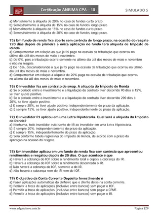 SIMULADO 5

a) Mensalmente à alíquota de 20% no caso de fundos curto prazo.
b) Semestralmente à alíquota de 15% no caso de fundos longo prazo.
c) Mensalmente à alíquota de 15% no caso de fundos curto prazo.
d) Semestralmente à alíquota de 20% no caso de fundos longo prazo.

75) Um fundo de renda fixa aberto sem carência de longo prazo, na ocasião do resgate
720 dias depois da primeira e única aplicação no fundo terá alíquota de Imposto de
Renda
a) Complementar em relação ao que já foi pago na ocasião da tributação que ocorreu no
último dia útil dos meses de maio e novembro.
b) De 0%, pois a tributação ocorre somente no último dia útil dos meses de maio e novembro
e não no resgate.
c) De 15%, desconsiderando o que já foi pago na ocasião da tributação que ocorreu no último
dia útil dos meses de maio e novembro.
d) Complementar em relação à alíquota de 20% paga na ocasião da tributação que ocorreu
no último dia útil dos meses de maio e novembro.

76) O investidor fez um contrato de swap. A alíquota do Imposto de Renda
a) Se o período entre o investimento e a liquidação do contrato tiver decorrido 90 dias é 15%,
se tiver ajuste positivo.
b) Se o período entre o investimento e a liquidação do contrato tiver decorrido 290 dias é
20%, se tiver ajuste positivo.
c) É sempre 20%, se tiver ajuste positivo, independentemente do prazo da aplicação.
d) É sempre 15%, se tiver ajuste positivo, independentemente do prazo da aplicação.

77) O investidor PJ aplicou em uma Letra Hipotecária. Qual será a alíquota do Imposto
de Renda?
a) Nenhuma, todo investidor está isento de IR ao investidor em uma Letra Hipotecária.
b) É sempre 20%, independentemente do prazo da aplicação.
c) É sempre 15%, independentemente do prazo da aplicação.
d) Será conforme tabela regressiva do Imposto de Renda, de acordo com o prazo da
aplicação na ocasião do resgate.


78) Um investidor aplicou em um fundo de renda fixa sem carência que apresentou
rendimentos e resgatou depois de 20 dias. O que acontece é que
a) Haverá a cobrança do IOF sobre o rendimento total e depois a cobrança do IR.
b) Haverá a cobrança do IOF sobre o rendimento descontado o IR.
c) Não haverá a cobrança do IOF, somente a do IR.
d) Não haverá a cobrança nem do IR nem do IOF.

79) O objetivo da Conta Corrente Depósito Investimento é
a) Fazer aplicações automáticas do dinheiro que o cliente deixa na conta corrente.
b) Permitir a troca de aplicações (inclusive entre bancos) sem pagar o IOF.
c) Permitir a troca de aplicações (inclusive entre bancos) sem pagar a CPMF.
d) Permitir a troca de aplicações (inclusive entre bancos) sem pagar o IR.



www.edgarabreu.com.br                                                                    Página 129
 