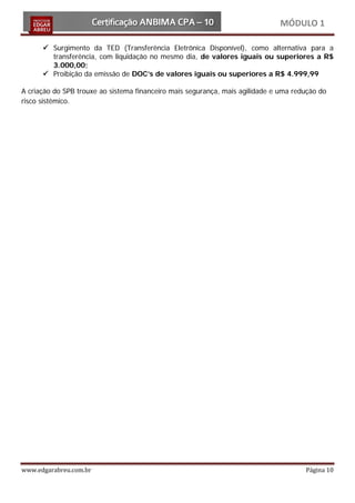 MÓDULO 1

       Surgimento da TED (Transferência Eletrônica Disponível), como alternativa para a
        transferência, com liquidação no mesmo dia, de valores iguais ou superiores a R$
        3.000,00;
       Proibição da emissão de DOC’s de valores iguais ou superiores a R$ 4.999,99

A criação do SPB trouxe ao sistema financeiro mais segurança, mais agilidade e uma redução do
risco sistêmico.




www.edgarabreu.com.br                                                                 Página 10
 