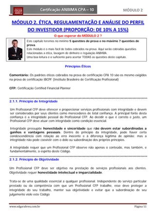 MÓDULO 2

 MÓDULO 2. ÉTICA, REGULAMENTAÇÃO E ANÁLISE DO PERFIL
     DO INVESTIDOR (PROPORÇÃO: DE 10% A 15%)
                                O que esperar do MÓDULO 2 ?
            Este capitulo teremos no mínimo 5 questões de prova e no máximo 7 questões de
            prova.
            Este módulo é o mais fácil de todos cobrados na prova. Aqui serão cobradas questões
            relacionadas a ética, lavagem de dinheiro e regulação ANBIMA.
            Uma boa leitura é o suficiente para acertar TODAS as questões deste capítulo.


                                        Princípios Éticos

Comentário: Os padrões éticos cobrados na prova de certificação CPA 10 são os mesmo exigidos
na prova de certificação IBCPF (Instituto Brasileiro de Certificação Profissional)

CFP: Certificação Certified Financial Planner



2.1.1. Princípio de Integridade

Um Profissional CFP deve oferecer e proporcionar serviços profissionais com integridade e devem
ser considerados por seus clientes como merecedores de total confiança. A principal fonte desta
confiança é a integridade pessoal do Profissional CFP. Ao decidir o que é correto e justo, um
Profissional CFP deve atuar com integridade como condição essencial.

Integridade pressupõe honestidade e sinceridade que não devem estar subordinadas a
ganhos e vantagens pessoais. Dentro do princípio da integridade, pode haver certa
condescendência com relação ao erro inocente e à diferença legítima de opinião; mas a
integridade não pode coexistir com o dolo ou subordinação dos próprios princípios.

A integridade requer que um Profissional CFP observe não apenas o conteúdo, mas também, e
fundamentalmente, o espírito deste Código.

2.1.2. Princípio de Objetividade

Um Profissional CFP deve ser objetivo na prestação de serviços profissionais aos clientes.
Objetividade requer honestidade intelectual e imparcialidade.

Trata-se de uma qualidade essencial a qualquer profissional. Independente do serviço particular
prestado ou da competência com que um Profissional CFP trabalhe, esse deve proteger a
integridade do seu trabalho, manter sua objetividade e evitar que a subordinação de seu
julgamento viole este Código


www.edgarabreu.com.br                                                                      Página 11
 