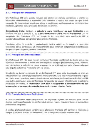 MÓDULO 2

2.1.3. Princípio de Competência

Um Profissional CFP deve prestar serviços aos clientes de maneira competente e manter os
necessários conhecimentos e habilidades para continuar a fazê-lo nas áreas em que estiver
envolvido. Só é competente aquele que atinge e mantém um nível adequado de conhecimento e
habilidade, aplicando-os na prestação de serviços aos clientes.

Competência inclui, também, a sabedoria para reconhecer as suas limitações e as
situações em que a consulta a, ou o encaminhamento para, outro Profissional CFP for
apropriada. Um Profissional CFP, em virtude de ter conquistado uma certificação CFP, é
considerado qualificado para praticar planejamento financeiro.

Entretanto, além de assimilar o conhecimento básico exigido e de adquirir a necessária
experiência para a certificação, um Profissional CFP deve firmar um compromisso de continuação
de aprendizagem e aperfeiçoamento profissional.

2.1.4. Princípio de Confidencialidade

Um Profissional CFP não deve revelar nenhuma informação confidencial do cliente sem o seu
específico consentimento, a menos que em resposta a qualquer procedimento judicial, inclusive,
mas não limitado a, defender-se contra acusações de má prática de sua parte e/ou em relação a
uma disputa civil entre o Profissional CFP e o cliente.

Um cliente, ao buscar os serviços de um Profissional CFP, pode estar interessado em criar um
relacionamento de confiança pessoal com o Profissional CFP. Este tipo de relacionamento só pode
ser criado tendo como base o entendimento de que as informações fornecidas ao Profissional CFP
e/ou outras informações serão confidenciais. Para prestar os serviços eficientemente e proteger a
privacidade do cliente, o Profissional CFP deve salvaguardar a confidencialidade das
informações e o escopo de seu relacionamento com os clientes finais.



2.1.5. Princípio da Conduta Profissional

A conduta profissional exige comportar-se com dignidade, agindo com respeito para com os
clientes e outros profissionais, em conformidade com as regras, regulamentações e os requisitos
profissionais adequados.

A conduta profissional requer também que o planejador financeiro CFP aprimore e mantenha a
imagem pública das Marcas, do Profissional CFP e o compromisso destes em bem servir.




www.edgarabreu.com.br                                                                   Página 12
 