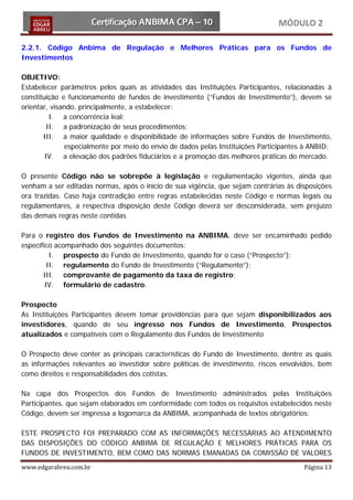 MÓDULO 2

2.2.1. Código Anbima de Regulação e Melhores Práticas para os Fundos de
Investimentos

OBJETIVO:
Estabelecer parâmetros pelos quais as atividades das Instituições Participantes, relacionadas à
constituição e funcionamento de fundos de investimento (“Fundos de Investimento”), devem se
orientar, visando, principalmente, a estabelecer:
          I. a concorrência leal;
         II. a padronização de seus procedimentos;
       III. a maior qualidade e disponibilidade de informações sobre Fundos de Investimento,
              especialmente por meio do envio de dados pelas Instituições Participantes à ANBID;
        IV. a elevação dos padrões fiduciários e a promoção das melhores práticas do mercado.

O presente Código não se sobrepõe à legislação e regulamentação vigentes, ainda que
venham a ser editadas normas, após o início de sua vigência, que sejam contrárias às disposições
ora trazidas. Caso haja contradição entre regras estabelecidas neste Código e normas legais ou
regulamentares, a respectiva disposição deste Código deverá ser desconsiderada, sem prejuízo
das demais regras neste contidas

Para o registro dos Fundos de Investimento na ANBIMA, deve ser encaminhado pedido
específico acompanhado dos seguintes documentos:
          I. prospecto do Fundo de Investimento, quando for o caso (“Prospecto”);
         II. regulamento do Fundo de Investimento (“Regulamento”);
       III. comprovante de pagamento da taxa de registro;
        IV. formulário de cadastro.

Prospecto
As Instituições Participantes devem tomar providências para que sejam disponibilizados aos
investidores, quando de seu ingresso nos Fundos de Investimento, Prospectos
atualizados e compatíveis com o Regulamento dos Fundos de Investimento

O Prospecto deve conter as principais características do Fundo de Investimento, dentre as quais
as informações relevantes ao investidor sobre políticas de investimento, riscos envolvidos, bem
como direitos e responsabilidades dos cotistas.

Na capa dos Prospectos dos Fundos de Investimento administrados pelas Instituições
Participantes, que sejam elaborados em conformidade com todos os requisitos estabelecidos neste
Código, devem ser impressa a logomarca da ANBIMA, acompanhada de textos obrigatórios:

ESTE PROSPECTO FOI PREPARADO COM AS INFORMAÇÕES NECESSÁRIAS AO ATENDIMENTO
DAS DISPOSIÇÕES DO CÓDIGO ANBIMA DE REGULAÇÃO E MELHORES PRÁTICAS PARA OS
FUNDOS DE INVESTIMENTO, BEM COMO DAS NORMAS EMANADAS DA COMISSÃO DE VALORES
www.edgarabreu.com.br                                                                  Página 13
 