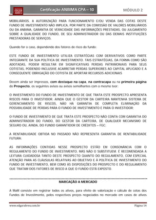 MÓDULO 2

MOBILIÁRIOS. A AUTORIZAÇÃO PARA FUNCIONAMENTO E/OU VENDA DAS COTAS DESTE
FUNDO DE INVESTIMENTO NÃO IMPLICA, POR PARTE DA COMISSÃO DE VALORES MOBILIÁRIOS
OU DA ANBIMA, GARANTIA DE VERACIDADE DAS INFORMAÇÕES PRESTADAS, OU JULGAMENTO
SOBRE A QUALIDADE DO FUNDO, DE SEU ADMINISTRADOR OU DAS DEMAIS INSTITUIÇÕES
PRESTADORAS DE SERVIÇOS.

Quando for o caso, dependendo dos fatores de risco do fundo:

ESTE FUNDO DE INVESTIMENTO UTILIZA ESTRATÉGIAS COM DERIVATIVOS COMO PARTE
INTEGRANTE DA SUA POLÍTICA DE INVESTIMENTO. TAIS ESTRATÉGIAS, DA FORMA COMO SÃO
ADOTADAS, PODEM RESULTAR EM SIGNIFICATIVAS PERDAS PATRIMONIAIS PARA SEUS
COTISTAS, PODENDO INCLUSIVE ACARRETAR PERDAS SUPERIORES AO CAPITAL APLICADO E A
CONSEQUENTE OBRIGAÇÃO DO COTISTA DE APORTAR RECURSOS ADICIONAIS

Devem ainda ser impressos, com destaque na capa, na contracapa ou na primeira página
do Prospecto, os seguintes avisos ou avisos semelhantes com o mesmo teor:

O INVESTIMENTO DO FUNDO DE INVESTIMENTO DE QUE TRATA ESTE PROSPECTO APRESENTA
RISCOS PARA O INVESTIDOR. AINDA QUE O GESTOR DA CARTEIRA MANTENHA SISTEMA DE
GERENCIAMENTO DE RISCOS, NÃO HÁ GARANTIA DE COMPLETA ELIMINAÇÃO DA
POSSIBILIDADE DE PERDAS PARA O FUNDO DE INVESTIMENTO E PARA O INVESTIDOR;

O FUNDO DE INVESTIMENTO DE QUE TRATA ESTE PROSPECTO NÃO CONTA COM GARANTIA DO
ADMINISTRADOR DO FUNDO, DO GESTOR DA CARTEIRA, DE QUALQUER MECANISMO DE
SEGURO OU, AINDA, DO FUNDO GARANTIDOR DE CRÉDITOS – FGC;

A RENTABILIDADE OBTIDA NO PASSADO NÃO REPRESENTA GARANTIA DE RENTABILIDADE
FUTURA;

AS INFORMAÇÕES CONTIDAS NESSE PROSPECTO ESTÃO EM CONSONÂNCIA COM O
REGULAMENTO DO FUNDO DE INVESTIMENTO, MAS NÃO O SUBSTITUEM. É RECOMENDADA A
LEITURA CUIDADOSA TANTO DESTE PROSPECTO QUANTO DO REGULAMENTO, COM ESPECIAL
ATENÇÃO PARA AS CLÁUSULAS RELATIVAS AO OBJETIVO E À POLÍTICA DE INVESTIMENTO DO
FUNDO DE INVESTIMENTO, BEM COMO ÀS DISPOSIÇÕES DO PROSPECTO E DO REGULAMENTO
QUE TRATAM DOS FATORES DE RISCO A QUE O FUNDO ESTÁ EXPOSTO.



                                 MARCAÇÃO A MERCADO

A MaM consiste em registrar todos os ativos, para efeito de valorização e cálculo de cotas dos
Fundos de Investimento, pelos respectivos preços negociados no mercado em casos de ativos


www.edgarabreu.com.br                                                                Página 14
 