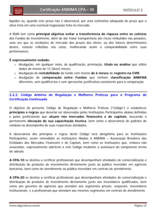 MÓDULO 2

líquidos ou, quando este preço não é observável, por uma estimativa adequada de preço que o
ativo teria em uma eventual negociação feita no mercado.

A MaM tem como principal objetivo evitar a transferência de riqueza entre os cotistas
dos Fundos de Investimento, além de dar maior transparência aos riscos embutidos nas posições,
uma vez que as oscilações de mercado dos preços dos ativos, ou dos fatores determinantes
destes, estarão refletidas nas cotas, melhorando assim a comparabilidade entre suas
performances

É expressamente vedada:
   o divulgação, em qualquer meio, de qualificação, premiação, título ou análise que utilize
      dados de menos de 12 (doze) meses;
   o divulgação de rentabilidade do fundo com menos de 6 meses de registro na CVM.
   o divulgação de comparação entre Fundos que tenham classificação ANBIMA
      diferentes, sem qualificá-los e sem apresentar justificativa consistente para a comparação;



2.2.2. Código Anbima de Regulação e Melhores Práticas para o Programa de
Certificação Continuada

O objetivo do presente Código de Regulação e Melhores Práticas (“Código”) é estabelecer
princípios e regras que deverão ser observados pelas Instituições Participantes abaixo definidas
e pelos profissionais que atuam nos mercados financeiro e de capitais, buscando a
permanente elevação de sua capacitação técnica, bem como a observância de padrões de
conduta no desempenho de suas respectivas atividades.

A observância dos princípios e regras deste Código será obrigatória para as Instituições
Participantes, assim entendidas as instituições filiadas à ANBIMA – Associação Brasileira das
Entidades dos Mercados Financeiro e de Capitais, bem como as instituições que, embora não
associadas, expressamente aderirem a este Código mediante a assinatura do competente termo
de adesão

A CPA-10 se destina a certificar profissionais que desempenham atividades de comercialização e
distribuição de produtos de investimento diretamente junto ao público investidor em agências
bancárias, bem como de atendimento ao público investidor em centrais de atendimento.

A CPA-20 se destina a certificar profissionais que desempenham atividades de comercialização e
distribuição de produtos de investimento diretamente junto aos investidores qualificados, bem
como aos gerentes de agências que atendam aos segmentos private, corporate, investidores
institucionais, e a profissionais que atendam aos mesmos segmentos em centrais de atendimento.



www.edgarabreu.com.br                                                                   Página 15
 