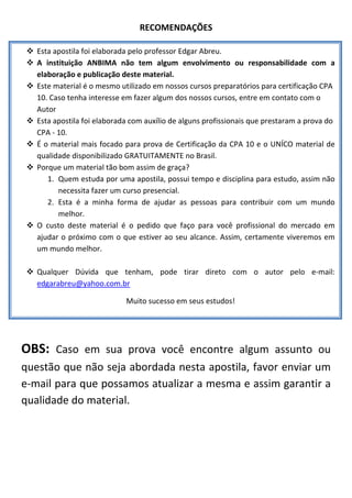 RECOMENDAÇÕES 

   Esta apostila foi elaborada pelo professor Edgar Abreu.

   A  instituição  ANBIMA  não  tem  algum  envolvimento  ou  responsabilidade  com  a 
        elaboração e publicação deste material. 
       Este material é o mesmo utilizado em nossos cursos preparatórios para certificação CPA 
        10. Caso tenha interesse em fazer algum dos nossos cursos, entre em contato com o 
        Autor 
       Esta apostila foi elaborada com auxílio de alguns profissionais que prestaram a prova do 
        CPA ‐ 10. 
 
       É o material mais focado para prova de Certificação da CPA 10 e o UNÍCO material de 
 
        qualidade disponibilizado GRATUITAMENTE no Brasil. 
 
 
       Porque um material tão bom assim de graça?  
           1. Quem estuda por uma apostila, possui tempo e disciplina para estudo, assim não 
               necessita fazer um curso presencial.    
           2. Esta  é  a  minha  forma  de  ajudar   as  pessoas  para  contribuir  com  um  mundo 
               melhor.                                 
                                                       
       O  custo  deste  material  é  o  pedido  que  faço  para  você  profissional  do  mercado  em 
                                                       
        ajudar  o  próximo  com  o  que  estiver  ao  seu  alcance.  Assim,  certamente  viveremos  em 
 
        um mundo melhor. 
         
       Qualquer  Dúvida  que  tenham,  pode  tirar  direto  com  o  autor  pelo  e‐mail: 
        edgarabreu@yahoo.com.br 

                                    Muito sucesso em seus estudos! 

 
OBS:  Caso  em  sua  prova  você  encontre  algum  assunto  ou 
questão que não seja abordada nesta apostila, favor enviar um 
e‐mail para que possamos atualizar a mesma e assim garantir a 
qualidade do material. 
 
 
 
 
