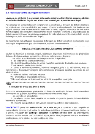 MÓDULO 2

2.3. Prevenção Contra a Lavagem de Dinheiro

Lavagem de dinheiro é o processo pelo qual o criminoso transforma, recursos obtidos
através de atividades ilegais, em ativos com uma origem aparentemente legal.

Para disfarçar os lucros ilícitos sem comprometer os envolvidos, a lavagem de dinheiro realiza-se
por meio de um processo dinâmico que requer: primeiro, o distanciamento dos fundos de sua
origem, evitando uma associação direta deles com o crime; segundo, o disfarce de suas várias
movimentações para dificultar o rastreamento desses recursos; e terceiro, a disponibilização do
dinheiro novamente para os criminosos depois de ter sido suficientemente movimentado no ciclo
de lavagem e poder ser considerado "limpo".

Os mecanismos mais utilizados no processo de lavagem de dinheiro envolvem teoricamente essas
três etapas independentes que, com freqüência, ocorrem simultaneamente.

                   CRIMES ANTECEDENTES DE LAVAGEM DE DINHEIRO

Ocultar ou dissimular a natureza, origem, localização, disposição, movimentação ou propriedade
de bens, direitos ou valores provenientes, direta ou indiretamente, de crime:
      I - de tráfico ilícito de substâncias entorpecentes ou drogas afins;
      II – de terrorismo e seu financiamento;
      III - de contrabando ou tráfico de armas, munições ou material destinado à sua produção;
      IV - de extorsão mediante seqüestro;
      V - contra a Administração Pública, inclusive a exigência, para si ou para outrem, direta ou
indiretamente, de qualquer vantagem, como condição ou preço para a prática ou omissão de atos
administrativos;
      VI - contra o sistema financeiro nacional;
      VII - praticado por organização criminosa.
      VIII – praticado por particular contra a administração pública estrangeira

PENA
   reclusão de três a dez anos e multa

 Incorre na mesma pena quem, para ocultar ou dissimular a utilização de bens, direitos ou valores
provenientes de qualquer dos crimes antecedentes referidos neste artigo:
      I - os converte em ativos lícitos;
      II - os adquire, recebe, troca, negocia, dá ou recebe em garantia, guarda, tem em depósito,
movimenta ou transfere;
      III - importa ou exporta bens com valores não correspondentes aos verdadeiros.

IMPORTANTE: pena será reduzida de um a dois terços e começará a ser cumprida em
regime aberto, podendo o juiz deixar de aplicá-la ou substituí-la por pena restritiva de direitos, se
o autor, co-autor ou partícipe colaborar espontaneamente com as autoridades,
prestando esclarecimentos que conduzam à apuração das infrações penais e de sua autoria ou à
localização dos bens, direitos ou valores objeto do crime


www.edgarabreu.com.br                                                                       Página 16
 