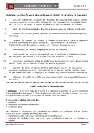 MÓDULO 2


   PRINCIPAIS OPERAÇÕES QUE SÃO INDÍCIOS DE CRIMES DE LAVAGEM DE DINHEIRO

   I.       aumentos substanciais no volume de depósitos de qualquer pessoa física ou jurídica,
        sem causa aparente, em especial se tais depósitos são posteriormente transferidos, dentro
        de curto período de tempo, a destino anteriormente não relacionado com o cliente

  II.       troca de grandes quantidades de notas de pequeno valor por notas de grande valor

 III.       proposta de troca de grandes quantias em moeda nacional por moeda estrangeira e
        vice-versa

 IV.        compras de cheques de viagem e cheques administrativos, ordens de pagamento
        ou outros instrumentos em grande quantidade - isoladamente ou em conjunto -,
        independentemente dos valores envolvidos, sem evidencias de propósito claro

  V.        movimentação de recursos em praças localizadas em fronteiras

 VI.       movimentação de recursos incompatível com o patrimônio, a atividade econômica
        ou a ocupação profissional e a capacidade financeira presumida do cliente

VII.         numerosas contas com vistas ao acolhimento de depósitos em nome de um mesmo
        cliente, cujos valores, somados,resultem em quantia significativa

VIII.       abertura de conta em agencia bancaria localizada em estação de passageiros -
        aeroporto, rodoviária ou porto - internacional ou pontos de atração turística, salvo
        se por proprietário, sócio ou empregado de empresa regularmente instalada nesses locais

 IX.        utilização   de cartão de credito em valor não compatível com a capacidade financeira
        do usuário


                                 FASES DA LAVAGEM DO DINHEIRO

   1. Colocação – a primeira etapa do processo é a colocação do dinheiro no sistema econômico.
   Objetivando ocultar sua origem, o criminoso procura movimentar o dinheiro em países com regras
   mais permissivas e naqueles que possuem um sistema financeiro liberal.

   A colocação se efetua por meio de:
    depósitos,
    compra de instrumentos negociáveis
    compra de bens

   Para dificultar a identificação da procedência do dinheiro, os criminosos aplicam técnicas
   sofisticadas e cada vez mais dinâmicas, tais como:
    fracionamento dos valores que transitam pelo sistema financeiro
    utilização de estabelecimentos comerciais que usualmente trabalham com dinheiro em
       espécie.
   www.edgarabreu.com.br                                                                 Página 17
 