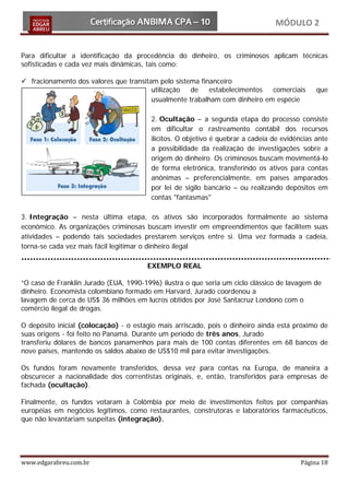 MÓDULO 2


Para dificultar a identificação da procedência do dinheiro, os criminosos aplicam técnicas
sofisticadas e cada vez mais dinâmicas, tais como:

 fracionamento dos valores que transitam pelo sistema financeiro
                                        utilização  de    estabelecimentos  comerciais         que
                                        usualmente trabalham com dinheiro em espécie

                                         2. Ocultação – a segunda etapa do processo consiste
                                         em dificultar o rastreamento contábil dos recursos
                                         ilícitos. O objetivo é quebrar a cadeia de evidências ante
                                         a possibilidade da realização de investigações sobre a
                                         origem do dinheiro. Os criminosos buscam movimentá-lo
                                         de forma eletrônica, transferindo os ativos para contas
                                         anônimas – preferencialmente, em países amparados
                                         por lei de sigilo bancário – ou realizando depósitos em
                                         contas "fantasmas"

3. Integração – nesta última etapa, os ativos são incorporados formalmente ao sistema
econômico. As organizações criminosas buscam investir em empreendimentos que facilitem suas
atividades – podendo tais sociedades prestarem serviços entre si. Uma vez formada a cadeia,
torna-se cada vez mais fácil legitimar o dinheiro ilegal

                                       EXEMPLO REAL

“O caso de Franklin Jurado (EUA, 1990-1996) ilustra o que seria um ciclo clássico de lavagem de
dinheiro. Economista colombiano formado em Harvard, Jurado coordenou a
lavagem de cerca de US$ 36 milhões em lucros obtidos por José Santacruz Londono com o
comércio ilegal de drogas.

O depósito inicial (colocação) - o estágio mais arriscado, pois o dinheiro ainda está próximo de
suas origens - foi feito no Panamá. Durante um período de três anos, Jurado
transferiu dólares de bancos panamenhos para mais de 100 contas diferentes em 68 bancos de
nove países, mantendo os saldos abaixo de US$10 mil para evitar investigações.

Os fundos foram novamente transferidos, dessa vez para contas na Europa, de maneira a
obscurecer a nacionalidade dos correntistas originais, e, então, transferidos para empresas de
fachada (ocultação).

Finalmente, os fundos votaram à Colômbia por meio de investimentos feitos por companhias
européias em negócios legítimos, como restaurantes, construtoras e laboratórios farmacêuticos,
que não levantariam suspeitas (integração).




www.edgarabreu.com.br                                                                     Página 18
 