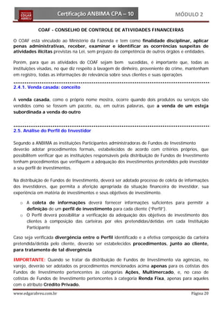 MÓDULO 2

            COAF - CONSELHO DE CONTROLE DE ATIVIDADES FINANCEIRAS

O COAF está vinculado ao Ministério da Fazenda e tem como finalidade disciplinar, aplicar
penas administrativas, receber, examinar e identificar as ocorrências suspeitas de
atividades ilícitas previstas na Lei, sem prejuízo da competência de outros órgãos e entidades.

Porém, para que as atividades do COAF sejam bem sucedidas, é importante que, todas as
instituições visadas, no que diz respeito à lavagem de dinheiro, proveniente do crime, mantenham
em registro, todas as informações de relevância sobre seus clientes e suas operações

2.4.1. Venda casada: conceito

A venda casada, como o próprio nome mostra, ocorre quando dois produtos ou serviços são
vendidos como se fossem um pacote, ou, em outras palavras, que a venda de um esteja
subordinada a venda do outro



2.5. Análise do Perfil do Investidor

Segundo a ANBIMA as instituições Participantes administradoras de Fundos de Investimento
deverão adotar procedimentos formais, estabelecidos de acordo com critérios próprios, que
possibilitem verificar que as instituições responsáveis pela distribuição de Fundos de Investimento
tenham procedimentos que verifiquem a adequação dos investimentos pretendidos pelo investidor
a seu perfil de investimentos.

Na distribuição de Fundos de Investimento, deverá ser adotado processo de coleta de informações
dos investidores, que permita a aferição apropriada da situação financeira do investidor, sua
experiência em matéria de investimentos e seus objetivos de investimento.

   o A coleta de informações deverá fornecer informações suficientes para permitir a
     definição de um perfil de investimento para cada cliente (“Perfil”).
   o O Perfil deverá possibilitar a verificação da adequação dos objetivos de investimento dos
     clientes à composição das carteiras por eles pretendidas/detidas em cada Instituição
     Participante

Caso seja verificada divergência entre o Perfil identificado e a efetiva composição da carteira
pretendida/detida pelo cliente, deverão ser estabelecidos procedimentos, junto ao cliente,
para tratamento de tal divergência

IMPORTANTE: Quando se tratar da distribuição de Fundos de Investimento via agências, no
varejo, deverão ser adotados os procedimentos mencionados acima apenas para os cotistas dos
Fundos de Investimento pertencentes às categorias Ações, Multimercado, e, no caso de
cotistas de Fundos de Investimento pertencentes à categoria Renda Fixa, apenas para aqueles
com o atributo Crédito Privado.
www.edgarabreu.com.br                                                                     Página 20
 