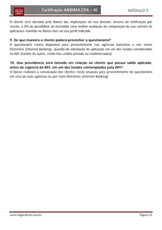 MÓDULO 2

O cliente será alertado pelo Banco das implicações de sua decisão, através de notificação por
escrito, a fim de possibilitar ao investidor uma melhor avaliação da composição de sua carteira de
aplicações mantida no Banco face ao seu perfil indicado.

9. De que maneira o cliente poderá preencher o questionário?
O questionário estará disponível para preenchimento nas agências bancárias e nos meios
Eletrônico (Internet Banking), quando da solicitação de aplicação em um dos fundos considerados
na API (fundos de ações, renda fixa crédito privado ou multimercados).

10. Que providência será tomada em relação ao cliente que possui saldo aplicado,
antes da vigência da API, em um dos fundos contemplados pela API?
O Banco realizará a convocação dos clientes nesta situação para preenchimento do questionário
em uma de suas agências ou por meio Eletrônico (Internet Banking).




www.edgarabreu.com.br                                                                    Página 22
 