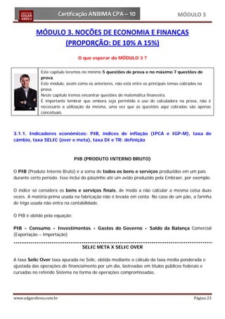 MÓDULO 3

          MÓDULO 3. NOÇÕES DE ECONOMIA E FINANÇAS
                (PROPORÇÃO: DE 10% A 15%)
                                O que esperar do MÓDULO 3 ?


             Este capitulo teremos no mínimo 5 questões de prova e no máximo 7 questões de
             prova.
             Este módulo, assim como os anteriores, não está entre os principais temas cobrados na
             prova.
             Neste capitulo iremos encontrar questões de matemática financeira.
             É importante lembrar que embora seja permitido o uso de calculadora na prova, não é
             necessário a utilização da mesma, uma vez que as questões aqui cobradas são apenas
             conceituais.




3.1.1. Indicadores econômicos: PIB, índices de inflação (IPCA e IGP-M), taxa de
câmbio, taxa SELIC (over e meta), taxa DI e TR: definição



                               PIB (PRODUTO INTERNO BRUTO)

O PIB (Produto Interno Bruto) é a soma de todos os bens e serviços produzidos em um país
durante certo período. Isso inclui do pãozinho até um avião produzido pela Embraer, por exemplo.

O índice só considera os bens e serviços finais, de modo a não calcular a mesma coisa duas
vezes. A matéria-prima usada na fabricação não é levada em conta. No caso de um pão, a farinha
de trigo usada não entra na contabilidade.

O PIB é obtido pela equação:

PIB = Consumo + Investimentos + Gastos do Governo + Saldo da Balança Comercial
(Exportação – Importação)

                                 SELIC META X SELIC OVER

A taxa Selic Over taxa apurada no Selic, obtida mediante o cálculo da taxa média ponderada e
ajustada das operações de financiamento por um dia, lastreadas em títulos públicos federais e
cursadas no referido Sistema na forma de operações compromissadas.




www.edgarabreu.com.br                                                                    Página 23
 