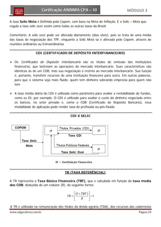 MÓDULO 3

A taxa Selic Meta é Definida pelo Copom, com base na Meta de Inflação. É a Selic – Meta que
regula a taxa selic over assim como todas as outras taxas do Brasil.

Comentário: A selic over pode ser alterada diariamente (dias úteis), pois se trata de uma média
das taxas de negociação dos TPF, enquanto a Selic Meta só é alterada pelo Copom, através de
reuniões ordinárias ou Extraordinárias

                 CDI (CERTIFICADO DE DEPÓSITO INTERFINANCEIRO)

 Os Certificados de Depósito Interbancário são os títulos de emissão das instituições
  financeiras, que lastreiam as operações do mercado interbancário. Suas características são
  idênticas às de um CDB, mas sua negociação é restrita ao mercado interbancário. Sua função
  é, portanto, transferir recursos de uma instituição financeira para outra. Em outras palavras,
  para que o sistema seja mais fluido, quem tem dinheiro sobrando empresta para quem não
  tem

 A taxa média diária do CDI é utilizada como parâmetro para avaliar a rentabilidade de fundos,
  como os DI, por exemplo. O CDI é utilizado para avaliar o custo do dinheiro negociado entre
  os bancos, no setor privado e, como o CDB (Certificado de Depósito Bancário), essa
  modalidade de aplicação pode render taxa de prefixada ou pós-fixada

                                         CDI X SELIC




                                     TR (TAXA REFERÊNCIAL)

A TR representa a Taxa Básica Financeira (TBF), que e calculada em função da taxa media
dos CDB, deduzida de um redutor (R), da seguinte forma:

                                    (1 + TBF ) 
                               = 
                                TR               −1
                                         R     


www.edgarabreu.com.br                                                                  Página 24
A TR e utilizada na remuneração dos títulos da divida agrária (TDA), dos recursos das cadernetas
 
