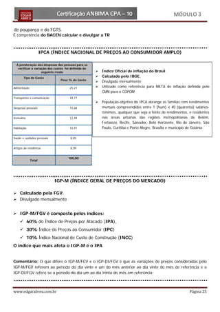 MÓDULO 3

de poupança e do FGTS.
É competência do BACEN calcular e divulgar a TR



                      IPCA (ÍNDICE NACIONAL DE PREÇOS AO CONSUMIDOR AMPLO)

  A ponderação das despesas das pessoas para se
   verificar a variação dos custos foi definida do
                    seguinte modo                       Índice Oficial de inflação do Brasil
       Tipo de Gasto                                    Calculado pelo IBGE.
                               Peso % do Gasto
                                                        Divulgado mensalmente
Alimentação                          25,21              Utilizado como referência para META de inflação definida pelo
                                                         CMN para o COPOM
Transportes e comunicação            18,77
                                                        População-objetivo do IPCA abrange as famílias com rendimentos
Despesas pessoais                    15,68               mensais compreendidos entre 1 (hum) e 40 (quarenta) salários-
                                                         mínimos, qualquer que seja a fonte de rendimentos, e residentes
Vestuário                            12,49               nas áreas urbanas das regiões metropolitanas de Belém,
                                                         Fortaleza, Recife, Salvador, Belo Horizonte, Rio de Janeiro, São
Habitação                            10,91               Paulo, Curitiba e Porto Alegre, Brasília e município de Goiânia:

Saúde e cuidados pessoais             8,85


Artigos de residência                 8,09


                                    100,00
              Total




                            IGP-M (ÍNDICE GERAL DE PREÇOS DO MERCADO)

 Calculado pela FGV.
 Divulgado mensalmente


 IGP-M/FGV é composto pelos índices:
      60% do Índice de Preços por Atacado (IPA),
      30% Índice de Preços ao Consumidor (IPC)
      10% Índice Nacional de Custo de Construção (INCC)
O índice que mais afeta o IGP-M é o IPA


Comentário: O que difere o IGP-M/FGV e o IGP-DI/FGV é que as variações de preços consideradas pelo
IGP-M/FGV referem ao período do dia vinte e um do mês anterior ao dia vinte do mês de referência e o
IGP-DI/FGV refere-se a período do dia um ao dia trinta do mês em referência



www.edgarabreu.com.br                                                                                        Página 25
 